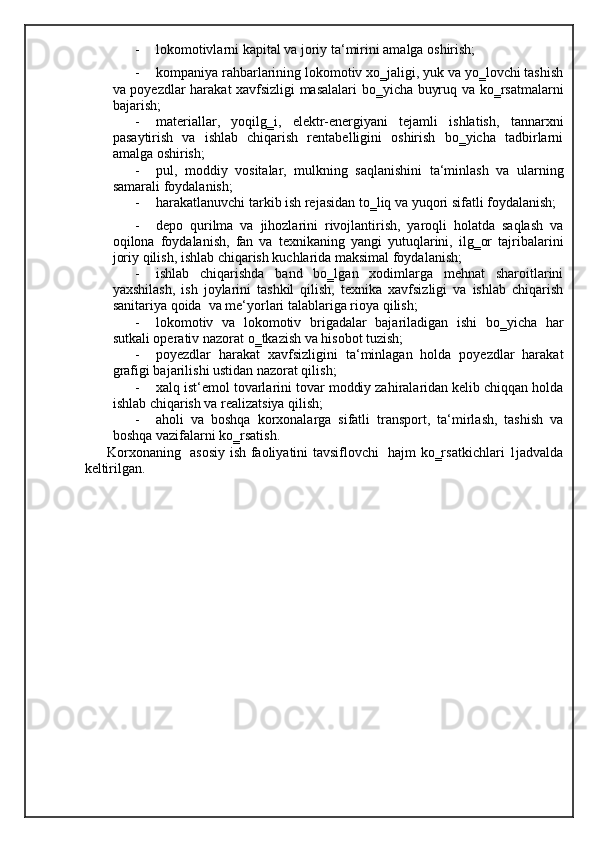 - lokomotivlarni kapital va joriy ta‘mirini amalga oshirish; 
- kompaniya rahbarlarining lokomotiv xo‗jaligi, yuk va yo‗lovchi tashish
va poyezdlar harakat xavfsizligi masalalari bo‗yicha buyruq va ko‗rsatmalarni
bajarish; 
- materiallar,   yoqilg‗i,   elektr-energiyani   tejamli   ishlatish,   tannarxni
pasaytirish   va   ishlab   chiqarish   rentabelligini   oshirish   bo‗yicha   tadbirlarni
amalga oshirish; 
- pul,   moddiy   vositalar,   mulkning   saqlanishini   ta‘minlash   va   ularning
samarali foydalanish; 
- harakatlanuvchi tarkib ish rejasidan to‗liq va yuqori sifatli foydalanish; 
- depo   qurilma   va   jihozlarini   rivojlantirish,   yaroqli   holatda   saqlash   va
oqilona   foydalanish,   fan   va   texnikaning   yangi   yutuqlarini,   ilg‗or   tajribalarini
joriy qilish, ishlab chiqarish kuchlarida maksimal foydalanish; 
- ishlab   chiqarishda   band   bo‗lgan   xodimlarga   mehnat   sharoitlarini
yaxshilash,   ish   joylarini   tashkil   qilish,   texnika   xavfsizligi   va   ishlab   chiqarish
sanitariya qoida  va me‘yorlari talablariga rioya qilish;  
- lokomotiv   va   lokomotiv   brigadalar   bajariladigan   ishi   bo‗yicha   har
sutkali operativ nazorat o‗tkazish va hisobot tuzish; 
- poyezdlar   harakat   xavfsizligini   ta‘minlagan   holda   poyezdlar   harakat
grafigi bajarilishi ustidan nazorat qilish; 
- xalq ist‘emol tovarlarini tovar moddiy zahiralaridan kelib chiqqan holda
ishlab chiqarish va realizatsiya qilish;  
- aholi   va   boshqa   korxonalarga   sifatli   transport,   ta‘mirlash,   tashish   va
boshqa vazifalarni ko‗rsatish. 
Korxonaning   asosiy ish faoliyatini tavsiflovchi   hajm ko‗rsatkichlari 1jadvalda
keltirilgan.   