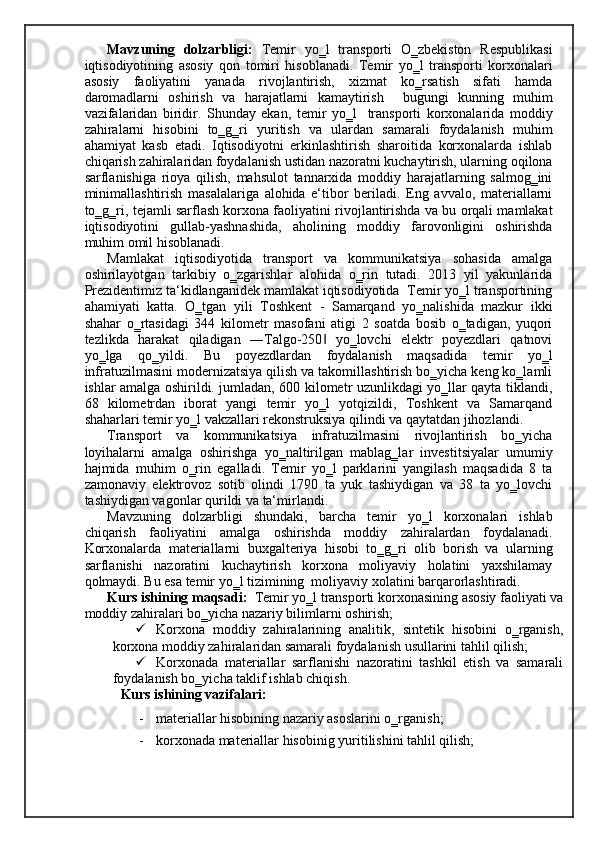 Mavzuning   dolzarbligi:   Temir   yo‗l   transporti   O‗zbekiston   Respublikasi
iqtisodiyotining   asosiy   qon   tomiri   hisoblanadi.   Temir   yo‗l   transporti   korxonalari
asosiy   faoliyatini   yanada   rivojlantirish,   xizmat   ko‗rsatish   sifati   hamda
daromadlarni   oshirish   va   harajatlarni   kamaytirish     bugungi   kunning   muhim
vazifalaridan   biridir.   Shunday   ekan,   temir   yo‗l     transporti   korxonalarida   moddiy
zahiralarni   hisobini   to‗g‗ri   yuritish   va   ulardan   samarali   foydalanish   muhim
ahamiyat   kasb   etadi.   Iqtisodiyotni   erkinlashtirish   sharoitida   korxonalarda   ishlab
chiqarish zahiralaridan foydalanish ustidan nazoratni kuchaytirish, ularning oqilona
sarflanishiga   rioya   qilish,   mahsulot   tannarxida   moddiy   harajatlarning   salmog‗ini
minimallashtirish   masalalariga   alohida   e‘tibor   beriladi.   Eng   avvalo,   materiallarni
to‗g‗ri, tejamli sarflash korxona faoliyatini rivojlantirishda va bu orqali mamlakat
iqtisodiyotini   gullab-yashnashida,   aholining   moddiy   farovonligini   oshirishda
muhim omil hisoblanadi. 
Mamlakat   iqtisodiyotida   transport   va   kommunikatsiya   sohasida   amalga
oshirilayotgan   tarkibiy   o‗zgarishlar   alohida   o‗rin   tutadi.   2013   yil   yakunlarida
Prezidentimiz ta‘kidlanganidek mamlakat iqtisodiyotida  Temir yo‗l transportining
ahamiyati   katta.   O‗tgan   yili   Toshkent   -   Samarqand   yo‗nalishida   mazkur   ikki
shahar   o‗rtasidagi   344   kilometr   masofani   atigi   2   soatda   bosib   o‗tadigan,   yuqori
tezlikda   harakat   qiladigan   ―Talgo-250   yo‗lovchi   elektr   poyezdlari   qatnovi‖
yo‗lga   qo‗yildi.   Bu   poyezdlardan   foydalanish   maqsadida   temir   yo‗l
infratuzilmasini modernizatsiya qilish va takomillashtirish bo‗yicha keng ko‗lamli
ishlar amalga oshirildi. jumladan, 600 kilometr uzunlikdagi yo‗llar qayta tiklandi,
68   kilometrdan   iborat   yangi   temir   yo‗l   yotqizildi,   Toshkent   va   Samarqand
shaharlari temir yo‗l vakzallari rekonstruksiya qilindi va qaytatdan jihozlandi. 
Transport   va   kommunikatsiya   infratuzilmasini   rivojlantirish   bo‗yicha
loyihalarni   amalga   oshirishga   yo‗naltirilgan   mablag‗lar   investitsiyalar   umumiy
hajmida   muhim   o‗rin   egalladi.   Temir   yo‗l   parklarini   yangilash   maqsadida   8   ta
zamonaviy   elektrovoz   sotib   olindi   1790   ta   yuk   tashiydigan   va   38   ta   yo‗lovchi
tashiydigan vagonlar qurildi va ta‘mirlandi. 
Mavzuning   dolzarbligi   shundaki,   barcha   temir   yo‗l   korxonalari   ishlab
chiqarish   faoliyatini   amalga   oshirishda   moddiy   zahiralardan   foydalanadi.
Korxonalarda   materiallarni   buxgalteriya   hisobi   to‗g‗ri   olib   borish   va   ularning
sarflanishi   nazoratini   kuchaytirish   korxona   moliyaviy   holatini   yaxshilamay
qolmaydi. Bu esa temir yo‗l tizimining  moliyaviy xolatini barqarorlashtiradi. 
Kurs ishining maqsadi:   Temir yo‗l transporti korxonasining asosiy faoliyati va
moddiy zahiralari bo‗yicha nazariy bilimlarni oshirish;  
 Korxona   moddiy   zahiralarining   analitik,   sintetik   hisobini   o‗rganish,
korxona moddiy zahiralaridan samarali foydalanish usullarini tahlil qilish; 
 Korxonada   materiallar   sarflanishi   nazoratini   tashkil   etish   va   samarali
foydalanish bo‗yicha taklif ishlab chiqish. 
Kurs ishining vazifalari: 
- materiallar hisobining nazariy asoslarini o‗rganish; 
- korxonada materiallar hisobinig yuritilishini tahlil qilish;