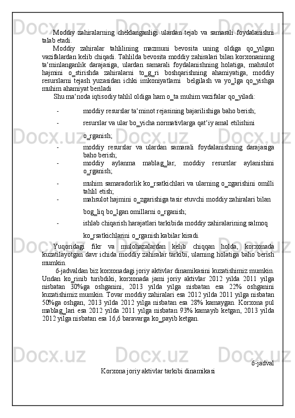 Moddiy   zahiralarning   cheklanganligi   ulardan   tejab   va   samarali   foydalanishni
talab etadi. 
Moddiy   zahiralar   tahlilining   mazmuni   bevosita   uning   oldiga   qo‗yilgan
vazifalardan kelib chiqadi. Tahlilda bevosita moddiy zahiralari bilan korxonaninng
ta‘minlanganlik   darajasiga,   ulardan   samarali   foydalanishning   holatiga,   mahsulot
hajmini   o‗stirishda   zahiralarni   to‗g‗ri   boshqarishning   ahamiyatiga,   moddiy
resurslarni   tejash   yuzasidan   ichki   imkoniyatlarni     belgilash   va   yo‗lga   qo‗yishga
muhim ahamiyat beriladi 
Shu ma‘noda iqtisodiy tahlil oldiga ham o‗ta muhim vazifalar qo‗yiladi: 
- moddiy resurslar ta‘minot rejasining bajarilishiga baho berish; 
- resurslar va ular bo‗yicha normativlarga qat‘iy amal etilishini 
o‗rganish; 
- moddiy   resurslar   va   ulardan   samarali   foydalanishning   darajasiga
baho berish; 
- moddiy   aylanma   mablag‗lar,   moddiy   resurslar   aylanishini
o‗rganish; 
- muhim samaradorlik ko‗rsatkichlari va ularning o‗zgarishini omilli
tahlil etish; 
- mahsulot hajmini o‗zgarishiga tasir etuvchi moddiy zahiralari bilan 
bog‗liq bo‗lgan omillarni o‗rganish; 
- ishlab chiqarish harajatlari tarkibida moddiy zahiralarining salmoq 
ko‗rsatkichlarini o‗rganish kabilar kiradi. 
Yuqoridagi   fikr   va   mulohazalardan   kelib   chiqqan   holda,   korxonada
kuzatilayotgan davr ichida moddiy zahiralar tarkibi, ularning holatiga baho berish
mumkin.  
6-jadvaldan biz korxonadagi joriy aktivlar dinamikasini kuzatishimiz mumkin.
Undan   ko‗rinib   turibdiki,   korxonada   jami   joriy   aktivlar   2012   yilda   2011   yilga
nisbatan   30%ga   oshganini,   2013   yilda   yilga   nisbatan   esa   22%   oshganini
kuzatishimiz mumkin. Tovar moddiy zahiralari esa 2012 yilda 2011 yilga nisbatan
50%ga   oshgan,   2013   yilda   2012   yilga   nisbatan   esa   28%   kamaygan.   Korxona   pul
mablag‗lari   esa  2012  yilda  2011  yilga  nisbatan  93%   kamayib  ketgan,  2013  yilda
2012 yilga nisbatan esa 16,6 baravarga ko‗payib ketgan.  
 
6-jadval
Korxona joriy aktivlar tarkibi dinamikasi 
    