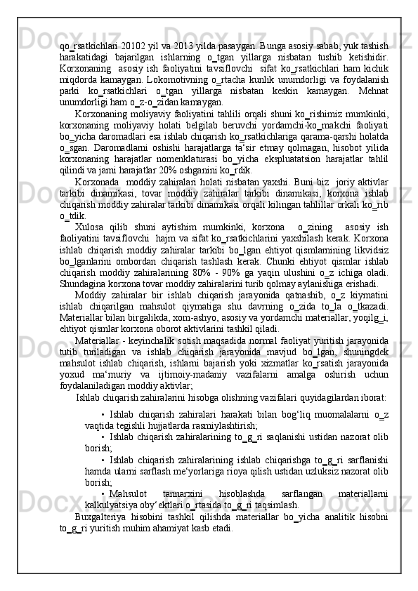 qo‗rsatkichlari 20102 yil va 2013 yilda pasaygan. Bunga asosiy sabab, yuk tashish
harakatidagi   bajarilgan   ishlarning   o‗tgan   yillarga   nisbatan   tushib   ketishidir.
Korxonaning     asosiy   ish   faoliyatini   tavsiflovchi     sifat   ko‗rsatkichlari   ham   kichik
miqdorda   kamaygan.   Lokomotivning   o‗rtacha   kunlik   unumdorligi   va   foydalanish
parki   ko‗rsatkichlari   o‗tgan   yillarga   nisbatan   keskin   kamaygan.   Mehnat
unumdorligi ham o‗z-o‗zidan kamaygan.  
Korxonaning  moliyaviy faoliyatini  tahlili   orqali   shuni   ko‗rishimiz  mumkinki,
korxonaning   moliyaviy   holati   belgilab   beruvchi   yordamchi-ko‗makchi   faoliyati
bo‗yicha daromadlari esa ishlab chiqarish ko‗rsatkichlariga qarama-qarshi holatda
o‗sgan.   Daromadlarni   oshishi   harajatlarga   ta‘sir   etmay   qolmagan,   hisobot   yilida
korxonaning   harajatlar   nomenklaturasi   bo‗yicha   ekspluatatsion   harajatlar   tahlil
qilindi va jami harajatlar 20% oshganini ko‗rdik. 
Korxonada     moddiy   zahiralari   holati   nisbatan   yaxshi.   Buni   biz     joriy   aktivlar
tarkibi   dinamikasi,   tovar   moddiy   zahiralar   tarkibi   dinamikasi,   korxona   ishlab
chiqarish moddiy zahiralar tarkibi dinamikasi orqali kilingan tahlillar orkali ko‗rib
o‗tdik. 
Xulosa   qilib   shuni   aytishim   mumkinki,   korxona     o‗zining     asosiy   ish
faoliyatini tavsiflovchi   hajm va sifat ko‗rsatkichlarini yaxshilash  kerak. Korxona
ishlab   chiqarish   moddiy   zahiralar   tarkibi   bo‗lgan   ehtiyot   qismlarnining   likvidsiz
bo‗lganlarini   ombordan   chiqarish   tashlash   kerak.   Chunki   ehtiyot   qismlar   ishlab
chiqarish   moddiy   zahiralarining   80%   -   90%   ga   yaqin   ulushini   o‗z   ichiga   oladi.
Shundagina korxona tovar moddiy zahiralarini turib qolmay aylanishiga erishadi . 
Moddiy   zahiralar   bir   ishlab   chiqarish   jarayonida   qatnashib,   o‗z   kiymatini
ishlab   chiqarilgan   mahsulot   qiymatiga   shu   davrning   o‗zida   to‗la   o‗tkazadi.
Materiallar bilan birgalikda, xom-ashyo, asosiy va yordamchi materiallar, yoqilg‗i,
ehtiyot qismlar korxona oborot aktivlarini tashkil qiladi.  
Materiallar - keyinchalik sotish maqsadida normal faoliyat yuritish jarayonida
tutib   turiladigan   va   ishlab   chiqarish   jarayonida   mavjud   bo‗lgan,   shuningdek
mahsulot   ishlab   chiqarish,   ishlarni   bajarish   yoki   xizmatlar   ko‗rsatish   jarayonida
yoxud   ma‘muriy   va   ijtimoiy-madaniy   vazifalarni   amalga   oshirish   uchun
foydalaniladigan moddiy aktivlar; 
Ishlab chiqarish zahiralarini hisobga olishning vazifalari quyidagilardan iborat: 
• Ishlab   chiqarish   zahiralari   harakati   bilan   bog‘liq   muomalalarni   o‗z
vaqtida tegishli hujjatlarda rasmiylashtirish; 
• Ishlab chiqarish zahiralarining to‗g‗ri  saqlanishi  ustidan  nazorat  olib
borish; 
• Ishlab   chiqarish   zahiralarining   ishlab   chiqarishga   to‗g‗ri   sarflanishi
hamda ularni sarflash me‘yorlariga rioya qilish ustidan uzluksiz nazorat olib
borish; 
• Mahsulot   tannarxini   hisoblashda   sarflangan   materiallarni
kalkulyatsiya oby‘ektlari o‗rtasida to‗g‗ri taqsimlash. 
Buxgalteriya   hisobini   tashkil   qilishda   materiallar   bo‗yicha   analitik   hisobni
to‗g‗ri yuritish muhim ahamiyat kasb etadi.