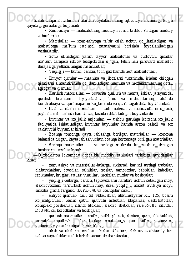 Ishlab chiqarish zahiralari ulardan foydalanishning iqtisodiy mazmuniga ko‗ra
quyidagi guruxlarga bo‗linadi: 
• Xom-ashyo — mahsulotning moddiy asosini  tashkil  etadigan moddiy
zahiralaridir.  
• Materiallar   —   xom-ashyoga   ta‘sir   etish   uchun   qo‗llaniladigan   va
mahsulotga   ma‘lum   iste‘mol   xususiyatini   berishda   foydalaniladigan
vositalardir.  
• Sotib   olinadigan   yarim   tayyor   mahsulotlar   va   butlovchi   qismlar
ma‘lum   darajada   ishlov   bosqichidan   o‗tgan,   lekin   hali   pirovard   mahsulot
darajasiga yetkazilmagan mahsulotlar; 
• Yoqilg‗i — kumir, benzin, torf, gaz hamda neft mahsulotlari; 
• Ehtiyot   qismlar   —   mashina   va   jihozlarni   tuzatishda,   ishdan   chiqqan
qismlarni almashtirishda qo‗llaniladigan mashina va mexanizmlarning detal,
agregat va qismlari; 
• Kurilish materiallari — bevosita qurilish va montaj ishlari jarayonida,
qurilish   kismlarini   tay-yorlashda,   bino   va   inshootlarning   alohida
konstruksiya va qurilmaparini ko‗tarishda va qurib tugatishda foydalaniladi.
• Idish   va   idish   materiallari   —   turli   material   va   mahsulotlarni   o‗rash,
joylashtirish, tashish hamda saq-lashda ishlatiladigan buyumlardir.  
• Inventar   va   xo‗jalik   anjomlari   —   ushbu   guruhga   korxona   xo‗jalik
faoliyatida   ishlatiladigan   inventar   buyumlar   hamda   arzon   baholi   va   tez
eskiruvchi buyumlar kiradi; 
• Boshqa   tomonga   qayta   ishlashga   berilgan   materiallar   —   korxona
balansida turgan, kayta ishlash uchun boshqa korxonaga berilgan materiallar.
• Boshqa   materiallar   —   yuqoridagi   satrlarda   ko‗rsatib   o‗tilmagan
boshqa materiallar kiradi.  
―O‗zbekiston   lokomotiv   deposi da   moddiy   zahiralari   tarkibiga   quyidagilar‖
kiradi: 
- xom   ashyo   va   materiallar-bularga,   elektrod,   har   xil   turdagi   trubalar,
oltiburchaklar,   otvodlar,   salniklar,   troslar,   samorezlar,   babbitlar,   kabellar,
izolentalar, kruglar, stallar, vintillar,  metizlar, mixlar va boshqalar; 
- yoqilg‗i-bularga, benzin, teplovozlarni harakati uchun ketadigan moy,
elektrovozlarni   ta‘mirlash   uchun   moy,   dizel   yoqilg‗i,   mazut,   avitsiya   moyi,
smazka grafit, ferganol SAYE-140 va boshqalar kiradi; 
- ehtiyot   qismlar-   turli   xil   vkladishlar,   akkumulyator   KL   125,   bosim
ko‗rsatgichlari,   bosim   qabul   qiluvchi   asboblar,   klapanlar,   deshifratorlar,
komplekt   porshenlar,   silindr   bloklari,   elektro   shetkalar,   rele   R-101,   silindrli
D50 vtulka, kolodkalar va boshqalar;  
- qurilish   materiallar   -   shifer,   kafel,   plastik,   sheben,   qum,   shlakoblok,
smesitel,   shpatlevka,     har   turdagi   emal   bo‗yoqlari,   koller,   razbovitel,
vodoemulsiyalar hisobga oli yuritiladi;  
- idish   va   idish   materiallar   -   kislorod   baloni,   elektrovoz   akkumlyatori
uchun suyuqliklarni olib kelish uchun shisha idishlar;