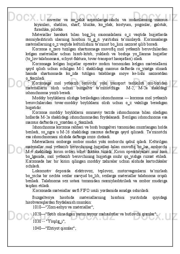 - inventar   va   xo‗jalik   anjomlariga-ishchi   va   xodimlarning   maxsus
kiyimlari,   shablon,   sharf,   bluzka,   ko‗ylak,   kostyum,   pogonlar,   galstuk,
furashka, pilotka.  
Materiallar   harakati   bilan   bog‗liq   muomalalarni   o‗z   vaqtida   hujjatlarda
rasmiylashtirish   ularning   hisobini   to‗g‗ri   yuritishni   ta‘minlaydi.   Korxonalarga
materiallarning o‗z vaqtida keltirilishini ta‘minot bo‗limi nazorat qilib boradi.  
Korxona   o‗zaro   tuzilgan   shartnomaga   muvofiq   mol   yetkazib   beruvchilardan
kelgan   materiallar   uchun   hisob-kitob,   yuklash   va   boshqa   yo‗llanma   hujjatlar
(to‗lov talabnomasi, schyot-faktura, tovar-transport harajatlari) oladi. 
Korxonaga   kelgan   hujjatlar   operativ   xodim   tomonidan   kelgan   materiallarni
qayd   qilish   uchun   ochilgan   M-1   shaklidagi   maxsus   daftarda   ro‗yxatga   olinadi
hamda   shartnomada   ko‗zda   tutilgan   talablarga   moye   ke-lishi   nazoratdan
o‗tkaziladi. 
Korxonaga   mol   yetkazib   beruvchi   yoki   transport   tashkiloti   om-boridan
materiallarni   olish   uchun   buxgalter   ta‘minotchiga     M-2,   M-2a   shakldagi
ishonchnoma yozib beradi. 
Moddiy boyliklarni olishga beriladigan ishonchnoma — korxona mol yetkazib
beruvchilaridan   tovar-moddiy   boyliklarni   olish   uchun   o‗z   vakiliga   beradigan
hujjatidir. 
Korxona   moddiy   boyliklarni   ommaviy   tarzda   ishonchnoma   bilan   oladigan
hollarda M-2a shaklidagi ishonchnomadan foydalanadi. Berilgan ishonchnoma esa
maxsus daftarda ro‗yxatdan o‗tkaziladi. 
Ishonchnoma korxona rahbari va bosh buxgalteri tomonidan muxrlangan holda
beriladi,   so‗ngra   u   M-26   shaklidagi   maxsus   daftarga   qayd   qilinadi.   Ta‘minotchi
esa ishonchnomani olishda daftarga imzo chekadi. 
Materiallarni   omborga   ombor   mudiri   yoki   omborchi   qabul   qiladi.   Keltirilgan
materiallar   mol   yetkazib   beruvchining   hujjatlari   bilan   muvofiq   bo‗lsa,   omborchi
M-4   shaklidagi   kirim   orderi   schet   faktura   tuzadi.   Kirim   operatsiyalari   soni   kam
bo‗lganida,   mol   yetkazib   beruvchining   hujjatiga   muhr   qo‗yishga   ruxsat   etiladi.
Korxonada   har   bir   kirim   qilingan   moddiy   zahiralar   uchun   alohida   kartochkalar
ochiladi. 
Lokomotiv   deposida   elektrovoz,   teplovoz,   motorvagonlarni   ta‘mirlash
bo‗yicha   bir   nechta   sexlar   mavjud   bo‗lib,   sexlarga   materiallar   talabnoma   orqali
beriladi.   Talabnoma   sex   ustasi   tomonidan   rasmiylashtiriladi   va   ombor   mudiriga
taqdim etiladi. 
Korxonada materiallar sarfi FIFO usuli yordamida amalga oshiriladi. 
Buxgalteriya   hisobida   materiallarning   hisobini   yuritishda   quyidagi
hisobvaraqlardan foydalanish mumkin: 
1010—"Xom-ashyo va materiallar"; 
1020—"Sotib olinadigan yarim tayyor mahsulotlar va butlovchi qismlar"; 
1030 -- "Yoqilg‗i"; 
1040—"Ehtiyot qismlar"; 
    