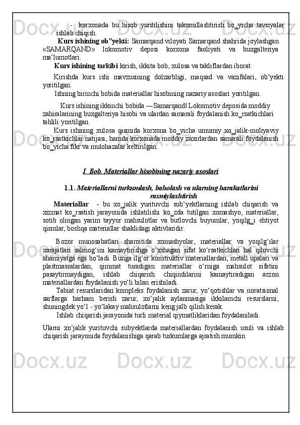 - korxonada   bu   hisob   yuritilishini   takomillashtirish   bo‗yicha   tavsiyalar
ishlab chiqish. 
  Kurs ishining ob yekti: ‟ Samarqand viloyati Samarqand shahrida joylashgan
«SAMARQAND»   lokomotiv   deposi   korxona   faoliyati   va   buxgalteriya
ma‘lumotlari.     
Kurs ishining tarkibi  kirish, ikkita bob, xulosa va takliflardan iborat.  
Kirishda   kurs   ishi   mavzusining   dolzarbligi,   maqsad   va   vazifalari,   ob‘yekti
yoritilgan. 
Ishning birinchi bobida materiallar hisobining nazariy asoslari yoritilgan. 
Kurs ishining ikkinchi bobida ―Samarqand  Lokomotiv deposida moddiy 	
‖
zahiralarining buxgalteriya hisobi va ulardan samarali foydalanish ko‗rsatkichlari 
tahlili yoritilgan. 
Kurs   ishining   xulosa   qismida   korxona   bo‗yicha   umumiy   xo‗jalik-moliyaviy
ko‗rsatkichlar natijasi, hamda korxonada moddiy zaxirlardan samarali foydalanish
bo‗yicha fikr va mulohazalar keltirilgan. 
     
                I  Bob. Materiallar hisobining nazariy asoslari  
1.1.   Materiallarni turkumlash, baholash va ularning harakatlarini 
rasmiylashtirish   
Materiallar     -   bu   xo‗jalik   yurituvchi   sub‘yektlarning   ishlab   chiqarish   va
xizmat   ko‗rsatish   jarayonida   ishlatilishi   ko‗zda   tutilgan   xomashyo,   materiallar,
sotib   olingan   yarim   tayyor   mahsulotlar   va   butlovchi   buyumlar,   yoqilg‗i   ehtiyot
qismlar, boshqa materiallar shaklidagi aktivlaridir. 
Bozor   munosabatlari   sharoitida   xomashyolar,   materiallar   va   yoqilg‘ilar
xarajatlari   salmog‘ini   kamaytirishga   o‘xshagan   sifat   ko‘rsatkichlari   hal   qiluvchi
ahamiyatga ega bo‘ladi. Bunga ilg‘or konstruktiv materiallardan, metall upalari va
plastmassalardan,   qimmat   turadigan   materiallar   o‘rniga   mahsulot   sifatini
pasaytirmaydigan,   ishlab   chiqarish   chiqindilarini   kamaytiradigan   arzon
materiallardan foydalanish yo‘li bilan erishiladi. 
Т abiat   resurslaridan   kompleks   foydalanish   zarur,   yo‘qotishlar   va   noratsional
sarflarga   barham   berish   zarur,   xo‘jalik   aylanmasiga   ikkilamchi   resurslarni,
shuningdek yo‘l - yo‘lakay mahsulotlarni keng jalb qilish kerak. 
Ishlab chiqarish jarayonida turli material qiymatliklaridan foydalaniladi. 
Ularni   xo‘jalik   yurituvchi   subyektlarda   materiallardan   foydalanish   usuli   va   ishlab
chiqarish jarayonida foydalanishiga qarab turkumlarga ajratish mumkin.