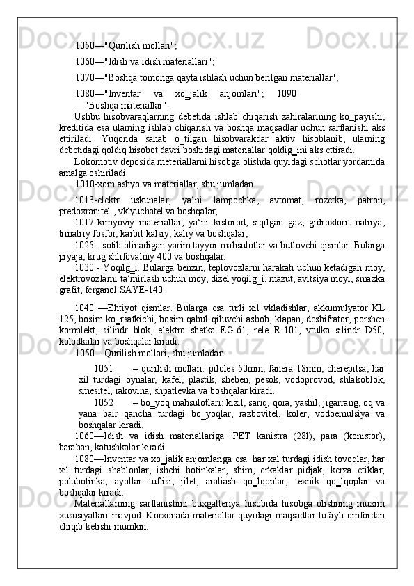 1050—"Qurilish mollari"; 
1060—"Idish va idish materiallari"; 
1070—"Boshqa tomonga qayta ishlash uchun berilgan materiallar"; 
1080—"Inventar   va   xo‗jalik   anjomlari";   1090
—"Boshqa materiallar". 
Ushbu   hisobvaraqlarning   debetida   ishlab   chiqarish   zahiralarining   ko‗payishi,
kreditida esa ularning ishlab chiqarish va boshqa maqsadlar  uchun sarflanishi  aks
ettiriladi.   Yuqorida   sanab   o‗tilgan   hisobvarakdar   aktiv   hisoblanib,   ularning
debetidagi qoldiq hisobot davri boshidagi materiallar qoldig‗ini aks ettiradi. 
Lokomotiv deposida meteriallarni hisobga olishda quyidagi schotlar yordamida
amalga oshiriladi: 
1010-xom ashyo va materiallar, shu jumladan 
1013-elektr   uskunalar,   ya‘ni   lampochka,   avtomat,   rozetka,   patron,
predoxranitel , vklyuchatel va boshqalar; 
1017-kimyoviy   materiallar,   ya‘ni   kislorod,   siqilgan   gaz,   gidroxlorit   natriya,
trinatriy fosfor, karbit kalsiy, kaliy va boshqalar; 
1025 - sotib olinadigan yarim tayyor mahsulotlar va butlovchi qismlar. Bularga
pryaja, krug shlifovalniy 400 va boshqalar. 
1030 - Yoqilg‗i. Bularga benzin, teplovozlarni harakati uchun ketadigan moy,
elektrovozlarni ta‘mirlash uchun moy, dizel yoqilg‗i, mazut, avitsiya moyi, smazka
grafit, ferganol SAYE-140. 
1040   —Ehtiyot   qismlar.   Bularga   esa   turli   xil   vkladishlar,   akkumulyator   KL
125, bosim ko‗rsatkichi, bosim qabul qiluvchi asbob, klapan, deshifrator, porshen
komplekt,   silindr   blok,   elektro   shetka   EG-61,   rele   R-101,   vtulka   silindr   D50,
kolodkalar va boshqalar kiradi. 
1050—Qurilish mollari, shu jumladan 
1051 – qurilish mollari: piloles 50mm, fanera 18mm, cherepitsa, har
xil   turdagi   oynalar,   kafel,   plastik,   sheben,   pesok,   vodoprovod,   shlakoblok,
smesitel, rakovina, shpatlevka va boshqalar kiradi. 
1052 – bo‗yoq mahsulotlari: kizil, sariq, qora, yashil, jigarrang, oq va
yana   bair   qancha   turdagi   bo‗yoqlar,   razbovitel,   koler,   vodoemulsiya   va
boshqalar kiradi. 
1060—Idish   va   idish   materiallariga:   PET   kanistra   (28l),   para   (konistor),
baraban, katushkalar kiradi. 
1080—Inventar va xo‗jalik anjomlariga esa: har xal turdagi idish tovoqlar, har
xil   turdagi   shablonlar,   ishchi   botinkalar,   shim,   erkaklar   pidjak,   kerza   etiklar,
polubotinka,   ayollar   tuflisi,   jilet,   araliash   qo‗lqoplar,   texnik   qo‗lqoplar   va
boshqalar kiradi. 
Materiallarning   sarflanishini   buxgalteriya   hisobida   hisobga   olishning   muxim
xususiyatlari mavjud. Korxonada materiallar quyidagi maqsadlar tufayli omfordan
chiqib ketishi mumkin: 
    