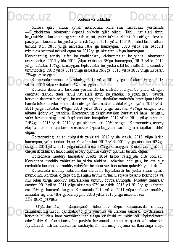 Xulosa va takliflar 
Xulosa   qilib,   shuni   aytish   mumkinki,   kurs   ishi   mavzusini   yoritishda
―O‗zbekiston   lokomotiv   deposi   ob‘yekt   qilib   olindi.   Tahlil   natijalari   shuni‖
ko‗rsatdiki,     korxonaning   jami   ish   xajmi,   ya‘ni   ta‘mir   ishlari     kuzatilgan   davrda
pasaygan. korxona bo‗yicha jami ish hajmi  2012 yilda 15349,1 mln.t.km.bruttoni
tashkil   etdi,   2011   yilga   nisbatan   10%   ga   kamaygan,   2013   yilda   esa   14668,1
mln.t.km.bruttoni tashkil etgan va 2012 yilga nisbatan  4%ga kamaygan. 
Korxonaning   asosiy   sifat   ko‗rsatkichlari,   elektrovozlar   bo‗yicha   lokomotiv
unumdorligi   2012   yilda   2011   yilga   nisbatan   3%ga   kamaygan,   2013   yilda   2012
yilga nisbatan 13%ga kamaygan, teplovozlar bo‗yicha sifat ko‗rsatkich, lokomotiv
unumdorligi 2012 yilda 2011 yilga nisbatan 26%ga, 2013 yilda 2012 yilga nisbatan
27%ga kamaygan. 
Korxonada   mehnat   unumdorligi   2012   yilda   2011   yilga   nisbatan   4%   ga,   2013
yil esa 2012 yilga nisbatan 11% kamaygan. 
Korxona   daromadi   tarkibini   yordamchi   ko‗makchi   faoliyat   bo‗yicha   olingan
daromad   tashkil   etadi,   tahlil   natijalari   shuni   ko‗rsatdiki,   o‗rganilgan     davrda
korxona daromadi oshgan, bu asosan qo‗shni davlatlar xududida bajarilgan ishlar,
hamda lokomotivlar xizmatidan olingan daromadlar tashkil etgan,  ya‘ni 2012 yilda
2011   yilga   nisbatan   4%ga,   2013   yilda   2012   yilga   nisbatan   48%ga   oshgan.   Bu
albatta   ijobiy   ko‗rsatkich.   Korxonaning   ekspluatatsion   harajatlari   ham     oshgan,
ya‘ni   korxonaning   jami   ekspluatatsion   harajatlari   2012   yilda   2011   yilga   nisbatan
2,4%ga   ,   2013   yilda   2012   yilga   nisbatan   esa   20%   oshgan.   Korxonaning   asosiy
ekspluatatsion harajatlarini elektrovoz deposi bo‗yicha sarflangan harajatlar tashkil
etgan. 
Korxonaning   ishlab   chiqarish   zahirlari   2012   yilda   oshib,   2013   yilga   kelib
kamaygan, ya‘ni ishlab chiqarish zahiralari 2012 yilda 2011 yilga nisbatan 50%ga
oshgan, 2013 yilda 2012 yilga nisbatan esa 28% ga kamaygan.  Korxonaning ishlab
chiqarish zahirlari tarkibining asosiy qismini ehtiyot qismlar tashkil etgan.  
Korxonada   moddiy   harajatlar   hisobi   2014   hisob   varag‗ida   olib   boriladi.
Korxonada   moddiy   zahiralar   bo‗yicha   alohida     schetlari   ochilgan,   bu   esa   o‗z
navbatida korxonada moddiy zahiralar hisobini yuritish uchun qulaylik yaratadi. 
Korxonada   moddiy   zahiralardan   samarali   foydalanish   bo‗yicha   shuni   aytish
mumkinki, korxona o‗ziga belgilangan ta‘mir turlarini rejada bajarib kelmoqda va
shu   bilan   birga   moddiy   zahiralardan   unumli   foydalanmoqda.   Moddiy   zahiralar
qaytimi 2012 yilda  2011 yilga nisbatan 67% ga oshib, 2013 yil 2012 yilga nisbatan
esa  25%  ga  kamayib  ketgan. Korxonada  2012 yilda   2011  yilga nisbatan  moddiy
zahiralar sig‗imi 40% ga kamaygan. 2013 yilda 2012 yilga nisbatan esa 
33% ga ko‗paygan.  
  O`ylashimcha,   ―Samarqand   lokomotiv   depo   korxonasida   moddiy	
‖
zahiralarninig   hisobi   qanchalik   to‗g‗ri   yuritilsa   va   ulardan   samarali   foydalanilsa
korxona   bundan   ham   yaxshiroq   natijalarga   erishishi   mumkin   edi.   Iqtisodiyotni
erkinlashtirish   sharoitining   bir   paytida   korxonada   ishlab   chiqarish   zahiralaridan
foydalanish   ustidan   nazoratni   kuchaytirish,   ularning   oqilona   sarflanishiga   rioya
    