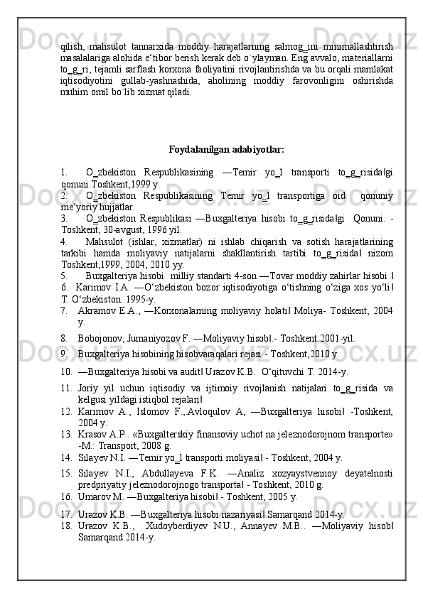 qilish,   mahsulot   tannarxida   moddiy   harajatlarning   salmog‗ini   minimallashtirish
masalalariga alohida e‘tibor berish kerak deb o`ylayman. Eng avvalo, materiallarni
to‗g‗ri, tejamli sarflash korxona faoliyatini rivojlantirishda va bu orqali mamlakat
iqtisodiyotini   gullab-yashnashida,   aholining   moddiy   farovonligini   oshirishda
muhim omil bo`lib xizmat qiladi.  
 
 
 
Foydalanilgan adabiyotlar: 
1. O‗zbekiston   Respublikasining   ―Temir   yo‗l   transporti   to‗g‗risida gi‖
qonuni.Toshkent,1999 y. 
2. O‗zbekiston   Respublikasining   Temir   yo‗l   transportiga   oid     qonuniy
me‘yoriy hujjatlar. 
3. O‗zbekiston   Respublikasi   ―Buxgalteriya   hisobi   to‗g‗risida gi     Qonuni.   -	
‖
Toshkent, 30-avgust, 1996 yil. 
4. Mahsulot   (ishlar,   xizmatlar)   ni   ishlab   chiqarish   va   sotish   harajatlarining
tarkibi   hamda   moliyaviy   natijalarni   shakllantirish   tartibi   to‗g‗risida   nizom	
‖
Toshkent,1999, 2004, 2010 yy. 
5. Buxgalteriya hisobi   milliy standarti 4-son ―Tovar moddiy zahirlar hisobi 	
‖
6.     Karimov   I.A.   ―O‘zbekiston   bozor   iqtisodiyotiga   o‘tishning   o‘ziga   xos   yo‘li
‖
T. O‘zbekiston.  1995-y. 
7. Akramov   E.A.,   ―Korxonalarning   moliyaviy   holati   Moliya-   Toshkent,   2004	
‖
y. 
8. Bobojonov, Jumaniyozov F. ―Moliyaviy hisob .- 	
‖ Toshkent:2001-yil. 
9. Buxgalteriya hisobining hisobvaraqalari rejasi - Toshkent,2010 y. 
10. ―Buxgalteriya hisobi va audit  Urazov K.B.  	
‖ O‘qituvchi T. 2014-y. 
11. Joriy   yil   uchun   iqtisodiy   va   ijtimoiy   rivojlanish   natijalari   to‗g‗risida   va
kelgusi yildagi istiqbol rejalari   
‖
12. Karimov   A.,   Islomov   F.,.Avloqulov   A,   ―Buxgalteriya   hisobi   -Toshkent,	
‖
2004 y. 
13. Krasov A.P.. «Buxgalterskiy finansoviy uchot na jeleznodorojnom transporte»
-M.: Transport, 2008 g. 
14. Silayev N.I. ―Temir yo‗l transporti moliyasi  - Toshkent, 2004 y. 	
‖
15. Silayev   N.I.,   Abdullayeva   F.K.   ―Analiz   xozyaystvennoy   deyatelnosti
predpriyatiy jeleznodorojnogo transporta  - Toshkent, 2010 g. 	
‖
16. Umarov M. ―Buxgalteriya hisobi  - Toshkent, 2005 y. 	
‖
17. Urazov K.B. ―Buxgalteriya hisobi nazariyasi  Samarqand 2014-y. 	
‖
18. Urazov   K.B.,     Xudoyberdiyev   N.U.,   Annayev   M.B..   ―Moliyaviy   hisob	
‖
Samarqand 2014-y.