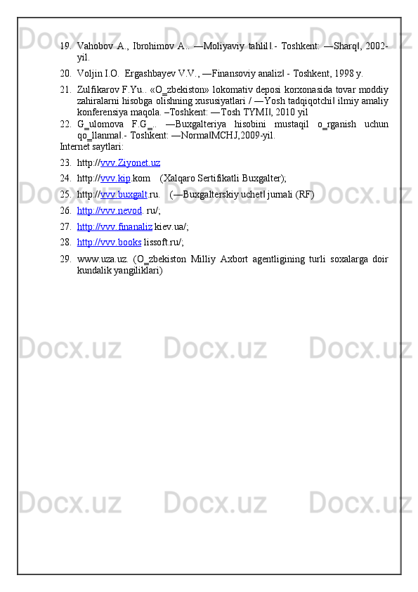 19. Vahobov   A.,   Ibrohimov   A..   ―Moliyaviy   tahlil .-   Toshkent:   ―Sharq ,   2002-‖ ‖
yil. 
20. Voljin I.O.  Ergashbayev V.V., ―Finansoviy analiz  - Toshkent, 1998 y. 	
‖
21. Zulfikarov F.Yu.. «O‗zbekiston» lokomativ deposi korxonasida tovar moddiy
zahiralarni hisobga olishning xususiyatlari / ―Yosh tadqiqotchi  ilmiy amaliy	
‖
konferensiya maqola. –Toshkent: ―Tosh TYMI , 2010 yil 	
‖
22. G‗ulomova   F.G‗..   ―Buxgalteriya   hisobini   mustaqil   o‗rganish   uchun
qo‗llanma .- 	
‖ Toshkent: ―Norma MCHJ,2009-yil. 	‖
Internet saytlari:  
23. http:// vvv    .   Ziyonet    .   uz       
24. http:// vvv    .   kip    . kom    (Xalqaro Sertifikatli Buxgalter); 
25. http:// vvv    .   buxgalt    . ru.    (―Buxgalterskiy uchet  jurnali (RF) 	
‖
26. http    ://    vvv    .   nevod    .  ru/;              
27. http    ://    vvv    .   finanaliz      kiev.ua/; 
28. http://vvv.books      lissoft.ru/; 
29. www.uza.uz.   (O‗zbekiston   Milliy   Axbort   agentligining   turli   soxalarga   doir
kundalik yangiliklari)