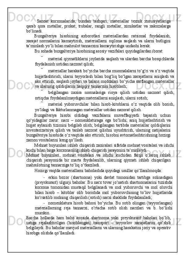  
  Sanoat   korxonalarida,   bundan   tashqari,   materiallar   texnik   xususiyatlariga
qarab   qora   metallar,   prokat,   trubalar,   rangli   metallar,   ximikatlar   va   xakozalarga
bo‘linadi. 
Buxgalteriya   hisobining   axborotlari   materiallardan   ratsional   foydalanish,
xarajat   normalarini   kamaytirish,   materiallarni   oqilona   saqlash   va   ularni   butligini
ta‘minlash yo‘li bilan mahsulot tannarxini kamaytirishga undashi kerak. 
Bu sohada buxgalteriya hisobining asosiy vazifalari quyidagilardan iborat: 
 material qiymatliklarni joylarida saqlash va ulardan barcha bosqichlarda
foydalanish ustidan nazorat qilish; 
 materiallar harakati bo‘yicha barcha muomalalarni to‘g‘ri va o‘z vaqtida
hujjatlashtirish; ularni tayyorlash bilan bog‘liq bo‘lgan xarajatlarni aniqlash va
aks ettirish; saqlash joylari va balans moddalari bo‘yicha sarflangan materiallar
va ularning qoldiqlarini haqiqiy tannarxini hisoblash; 
 belgilangan   zaxira   normalariga   rioya   qilish   ustidan   nazorat   qilish,
ortiqcha foydalanilmaydigan materiallarni aniqlash, ularni sotish; 
 material   yuboruvchilar   bilan   hisob-kitoblarni   o‘z   vaqtida   olib   borish,
yo‘ldagi va fakturlanmagan materiallar ustidan nazorat qilish. 
Buxgalteriya   hisobi   oldidagi   vazifalarni   muvaffaqiyatli   bajarish   uchun
qo‘yidagilar   zarur:   narx   –   nomenklaturaga   ega   bo‘lishi;   aniq   hujjatlashtirish   va
hujjat aylanish tizimini belgilab olish; belgilangan tartibda materiallar qoldiqlarini
inventarizatsiya   qilish   va   tanlab   nazorat   qilishni   uyushtirish,   ularning   natijalarini
buxgalteriya hisobida o‘z vaqtida aks ettirish; hisobni avtomatlashtirishning hozirgi
zamon vositalarini keng qo‘llash. 
Mehnat buyumlari ishlab chiqarish zaxiralari sifatida mehnat vositalari va ishchi
kuchi bilan birga korxonaning ishlab chiqarish jarayonini ta‘minlaydi. 
Mehnat   buyumlari,   mehnat   vositalari   va   ishchi   kuchidan   farqli   o‘laroq   ishlab
chiqarish   jarayonida   bir   marta   foydalanilib,   ularning   qiymati   ishlab   chiqarilgan
mahsulotning tannarxiga to‘liq o‘tkaziladi. 
Hozirgi vaqtda materiallarni baholashda quyidagi usullar qo‘llanilmoqda: 
- erkin   bozor   (shartnoma)   yoki   davlat   tomonidan   tartibga   solinadigan
(preyskurant) ulgurji baholar. Bu narx tovar jo‘natish shartnomalarini tuzishda
korxona   tomonidan   mustaqil   belgilanadi   va   mol   yuboruvchi   va   mol   oluvchi
bilan   hisob   –   kitoblar   olib   borishda   mol   yuboruvchining   to‘lov   hujjatlarida
ko‘rsatilib molning chiqarilish (sotish) narxi shaklida foydalaniladi; 
- nomenklatura   hisob   bahosi   bo‘yicha.   Bu   sotib   olingan   (tayyorlangan)
materiallarning   reja   tannarxi,   o‘rtacha   sotib   olish   narxlari   va   b.   bo‘lishi
mumkin. 
Barcha   hollarda   ham   baho   asosida   shartnoma   yoki   preyskurant   baholari   bo‘lib,
ustiga   rejalashtirilgan   (hisoblangan)   transport   –   tayyorlov   xarajatlarini   qo‘shib
belgilaydi. Bu baholar mavjud materiallarni va ularning harakatini joriy va operativ
hisobga olishda qo‘llaniladi.  