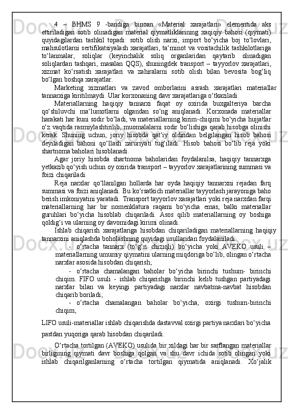 4   –   BHMS   9   -bandiga   binoan   «Material   xarajatlari»   elementida   aks
ettiriladigan   sotib   olinadigan   material   qiymatliklarining   xaqiqiy   bahosi   (qiymati)
quyidagilardan   tashkil   topadi:   sotib   olish   narxi,   import   bo‘yicha   boj   to‘lovlari,
mahsulotlarni   sertifikatsiyalash   xarajatlari,  ta‘minot   va  vositachilik  tashkilotlariga
to‘lanmalar,   soliqlar   (keyinchalik   soliq   organlaridan   qaytarib   olinadigan
soliqlardan   tashqari,   masalan   QQS),   shuningdek   transport   –   tayyorlov   xarajatlari,
xizmat   ko‘rsatish   xarajatlari   va   zahiralarni   sotib   olish   bilan   bevosita   bog‘liq
bo‘lgan boshqa xarajatlar. 
Marketing   xizmatlari   va   zavod   omborlarini   asrash   xarajatlari   materiallar
tannarxiga kiritilmaydi. Ular korxonaning davr xarajatlariga o‘tkaziladi. 
Materiallarning   haqiqiy   tannarxi   faqat   oy   oxirida   buxgalteriya   barcha
qo‘shiluvchi   ma‘lumotlarni   olgandan   so‘ng   aniqlanadi.   Korxonada   materiallar
harakati har kuni sodir bo‘ladi, va materiallarning kirim-chiqimi bo‘yicha hujjatlar
o‘z vaqtida rasmiylashtirilib, muomalalarni sodir bo‘lishiga qarab hisobga olinishi
kerak.   Shuning   uchun,   joriy   hisobda   qat‘iy   oldindan   belgilangan   hisob   bahosi
deyiladigan   bahoni   qo‘llash   zaruriyati   tug‘iladi.   Hisob   bahosi   bo‘lib   reja   yoki
shartnoma baholari hisoblanadi. 
Agar   joriy   hisobda   shartnoma   baholaridan   foydalanilsa,   haqiqiy   tannarxga
yetkazib qo‘yish uchun oy oxirida transport – tayyorlov xarajatlarining summasi va
foizi chiqariladi. 
Reja   narxlar   qo‘llanilgan   hollarda   har   oyda   haqiqiy   tannarxni   rejadan   farq
summasi va foizi aniqlanadi. Bu ko‘rsatkich materiallar tayyorlash jarayoniga baho
berish imkoniyatini yaratadi.  Т ransport tayyorlov xarajatlari yoki reja narxdan farqi
materiallarning   har   bir   nomenklatura   raqami   bo‘yicha   emas,   balki   materiallar
guruhlari   bo‘yicha   hisoblab   chiqariladi.   Asos   qilib   materiallarning   oy   boshiga
qoldig‘i va ularning oy davomidagi kirimi olinadi.  
Ishlab   chiqarish   xarajatlariga   hisobdan   chiqariladigan   materiallarning   haqiqiy
tannarxini aniqlashda boholashning quyidagi usullaridan foydalaniladi: 
- o‘rtacha   tannarx   (to‘g‘ri   chiziqli)   bo‘yicha   yoki   AVEKO   usuli   –
materiallarning umumiy qiymatini ularning miqdoriga bo‘lib, olingan o‘rtacha
narxlar asosida hisobdan chiqarish; 
- o‘rtacha   chamalangan   baholar   bo‘yicha   birinchi   tushum-   birinchi
chiqim.   FIFO   usuli   -   ishlab   chiqarishga   birinchi   kelib   tushgan   partiyadagi
narxlar   bilan   va   keyingi   partiyadagi   narxlar   navbatma-navbat   hisobdan
chiqarib boriladi; 
- o‘rtacha   chamalangan   baholar   bo‘yicha,   oxirgi   tushum-birinchi
chiqim, 
LIFO usuli-materiallar ishlab chiqarishda dastavval oxirgi partiya narxlari bo‘yicha 
pastdan yuqoriga qarab hisobdan chiqariladi.    
O‘rtacha tortilgan (AVEKO) usulida bir xildagi har bir sarflangan materiallar
birligining   qiymati   davr   boshiga   qolgan   va   shu   davr   ichida   sotib   olingan   yoki
ishlab   chiqarilganlarning   o‘rtacha   tortilgan   qiymatida   aniqlanadi.   Х o‘jalik