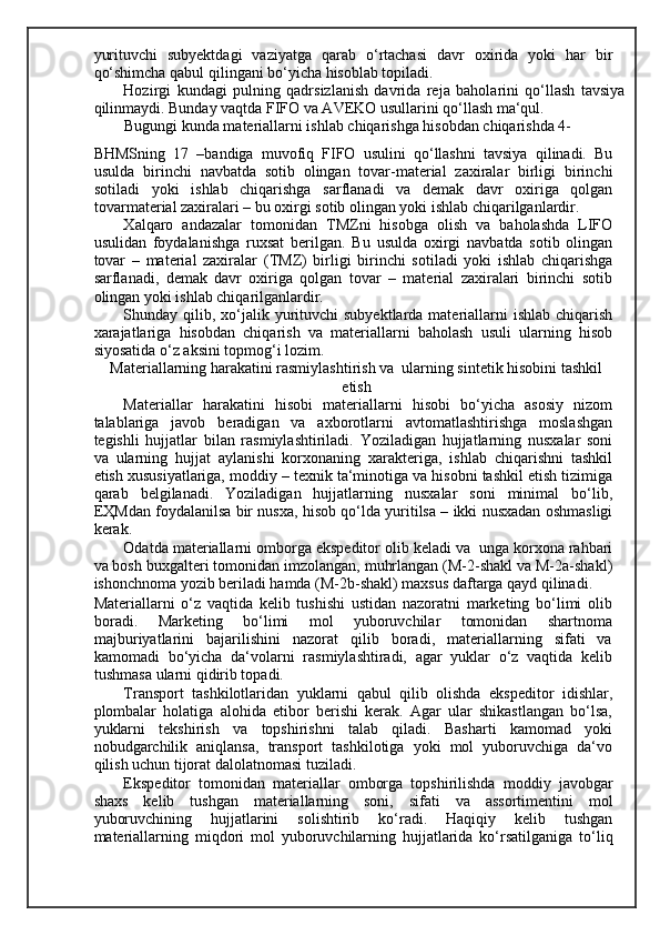 yurituvchi   subyektdagi   vaziyatga   qarab   o‘rtachasi   davr   oxirida   yoki   har   bir
qo‘shimcha qabul qilingani bo‘yicha hisoblab topiladi. 
Hozirgi   kundagi   pulning   qadrsizlanish   davrida   reja   baholarini   qo‘llash   tavsiya
qilinmaydi. Bunday vaqtda FIFO va AVEKO usullarini qo‘llash ma‘qul. 
Bugungi kunda materiallarni ishlab chiqarishga hisobdan chiqarishda 4-
BHMSning   17   –bandiga   muvofiq   FIFO   usulini   qo‘llashni   tavsiya   qilinadi.   Bu
usulda   birinchi   navbatda   sotib   olingan   tovar-material   zaxiralar   birligi   birinchi
sotiladi   yoki   ishlab   chiqarishga   sarflanadi   va   demak   davr   oxiriga   qolgan
tovarmaterial zaxiralari – bu oxirgi sotib olingan yoki ishlab chiqarilganlardir. 
Х alqaro   andazalar   tomonidan   Т MZni   hisobga   olish   va   baholashda   LIFO
usulidan   foydalanishga   ruxsat   berilgan.   Bu   usulda   oxirgi   navbatda   sotib   olingan
tovar   –   material   zaxiralar   ( Т MZ)   birligi   birinchi   sotiladi   yoki   ishlab   chiqarishga
sarflanadi,   demak   davr   oxiriga   qolgan   tovar   –   material   zaxiralari   birinchi   sotib
olingan yoki ishlab chiqarilganlardir. 
Shunday qilib, xo‘jalik yurituvchi  subyektlarda materiallarni  ishlab  chiqarish
xarajatlariga   hisobdan   chiqarish   va   materiallarni   baholash   usuli   ularning   hisob
siyosatida o‘z aksini topmog‘i lozim. 
Materiallarning harakatini rasmiylashtirish va  ularning sintetik hisobini tashkil
etish 
Materiallar   harakatini   hisobi   materiallarni   hisobi   bo‘yicha   asosiy   nizom
talablariga   javob   beradigan   va   axborotlarni   avtomatlashtirishga   moslashgan
tegishli   hujjatlar   bilan   rasmiylashtiriladi.   Yoziladigan   hujjatlarning   nusxalar   soni
va   ularning   hujjat   aylanishi   korxonaning   xarakteriga,   ishlab   chiqarishni   tashkil
etish xususiyatlariga, moddiy – texnik ta‘minotiga va hisobni tashkil etish tizimiga
qarab   belgilanadi.   Yoziladigan   hujjatlarning   nusxalar   soni   minimal   bo‘lib,
E Ҳ Mdan foydalanilsa bir nusxa, hisob qo‘lda yuritilsa – ikki nusxadan oshmasligi
kerak. 
Odatda materiallarni omborga ekspeditor olib keladi va  unga korxona rahbari
va bosh buxgalteri tomonidan imzolangan, muhrlangan (M-2-shakl va M-2a-shakl)
ishonchnoma yozib beriladi hamda (M-2b-shakl) maxsus daftarga qayd qilinadi. 
Materiallarni   o‘z   vaqtida   kelib   tushishi   ustidan   nazoratni   marketing   bo‘limi   olib
boradi.   Marketing   bo‘limi   mol   yuboruvchilar   tomonidan   shartnoma
majburiyatlarini   bajarilishini   nazorat   qilib   boradi,   materiallarning   sifati   va
kamomadi   bo‘yicha   da‘volarni   rasmiylashtiradi,   agar   yuklar   o‘z   vaqtida   kelib
tushmasa ularni qidirib topadi.  
Т ransport   tashkilotlaridan   yuklarni   qabul   qilib   olishda   ekspeditor   idishlar,
plombalar   holatiga   alohida   etibor   berishi   kerak.   Agar   ular   shikastlangan   bo‘lsa,
yuklarni   tekshirish   va   topshirishni   talab   qiladi.   Basharti   kamomad   yoki
nobudgarchilik   aniqlansa,   transport   tashkilotiga   yoki   mol   yuboruvchiga   da‘vo
qilish uchun tijorat dalolatnomasi tuziladi. 
Ekspeditor   tomonidan   materiallar   omborga   topshirilishda   moddiy   javobgar
shaxs   kelib   tushgan   materiallarning   soni,   sifati   va   assortimentini   mol
yuboruvchining   hujjatlarini   solishtirib   ko‘radi.   Haqiqiy   kelib   tushgan
materiallarning   miqdori   mol   yuboruvchilarning   hujjatlarida   ko‘rsatilganiga   to‘liq 
