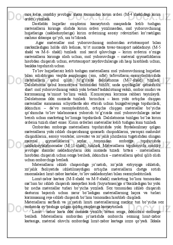 mos  kelsa,  moddiy javobgar   shaxs  tomonidan  kirim   orderi  (M-4 shaklidagi   kirim
orderi) yoziladi. 
Dastlabki   hujjatlar   miqdorini   kamaytirish   maqsadida   kelib   tushgan
materiallarni   kirimga   olishda   kirim   orderi   yozilmasdan,   mol   yuboruvchining
hujjatlariga   (nakladnoylariga)   kirim   orderining   asosiy   rekvizitlari   ko‘rsatilgan
mahsus shtampa qo‘yib, uni to‘ldiradi. 
  Agar   materiallar   mol   yuboruvchining   omboridan   avtotransport   bilan
markazlashgan   holda   olib   kelinsa,   to‘rt   nusxada   tovar-transport   nakladnoyi   (M-5
shakl   va   M-6-   shakl)   tuziladi:   mol   xarid   qiluvchiga   –   kirim   orderini   o‘rniga
materiallarni   kirimga   olish   uchun;   mol   yuboruvchiga   –   material   qiymatliklarini
hisobdan chiqarish uchun; avtotransport xaydovchilariga ish haqi hisoblash uchun;
bankka topshirish uchun. 
Т o‘lov hujjatlarisiz kelib tushgan materiallarni mol yuboruvchining hujjatlari
bilan   solishtirgan   vaqtda   aniqlangan   (son,   sifat)   tafovutlarni   rasmiylashtirishda
materiallarni   qabul   qilish   to‘g‘risida   dalolatnoma   (M-7-shakl)   tuziladi.
Dalolatnoma   qabul   komissiyasi   tomonidan   tuzilib,   unda   quyidagilar   qatnashishi
shart: mol yuboruvchining vakili yoki betaraf tashkilotning vakili, ombor mudiri va
korxonaning   ta‘minot   bo‘limi   vakili.   Komissiyani   korxona   rahbari   tayinlaydi.
Dalolatnoma   ikki   nusxada   tuziladi:   birinchisi   –   kam   yoki   ortiqcha   chiqqan
materiallar   summasini   schyotlarda   aks   ettirish   uchun   buxgalteriyaga   topshiriladi;
ikkinchisi   –   da‘vo   rasmiylashtirish,   ortiqcha   chiqqan   materiallar   bo‘yicha
qo‘shimcha   to‘lov   talabnomasi   yuborish   to‘g‘risida   mol   yuboruvchilarga   xabar
berish  uchun  marketing bo‘limiga topshiriladi.  Dalolatnoma tuzilgan  bo‘lsa   kirim
orderini tuzish shart emas. Kirim orderlari materiallar kelib tushgan kuni tuziladi. 
Ombordan   omborga   materiallarni   topshirishda   yoki   foydalanilmay   qolgan
materiallarni  yoki ishlab chiqarishning qimmatli  chiqindilarini, yaroqsiz mahsulot
chiqindilarini, asosiy vositalar, inventar va xo‘jalik jihozlarini tugatishdan olingan
material   qiymatliklarini   sexlar   tomonidan   omborga   topshirishda
nakladnoytalabnomalar   (M-11-shakl)   tuziladi.   Materiallarni   topshiruvchi   moddiy
javobgar   shaxslar   nakladnoylarni   ikki   nusxada   tuzadi:   bittasi   -   materiallarni
hisobdan chiqarish uchun sexga beriladi, ikkinchisi – materiallarni qabul qilib olish
uchun omborchiga beriladi. 
Materiallarni   ishlab   chiqarishga   jo‘natish,   xo‘jalik   extiyojiga   ishlatish,
xo‘jalik   faoliyatida   ishlatilmaydigan   ortiqcha   materiallarni   chetga   sotish
muomalalari limit-zabor kartalar, to‘lov nakladnoylari bilan rasmiylashtiriladi. 
Limit-zabor   kartasi   (M-8-shakl   va   M-9-shakl)   marketing   bo‘limi   tomonidan
ma‘lum bir ishlab chiqarish xarajatlari kodi (buyurtmasi)ga o‘tkaziladigan bir yoki
bir   necha   materiallar   turlari   bo‘yicha   yoziladi.   Sex   tomonidan   ishlab   chiqarish
dasturini   bajarish   uchun   zarur   bo‘ladigan   materiallarning   hajmi   va   turlari
korxonaning reja-ishlab chiqarish bo‘limi tomonidan hisoblab chiqiladi. 
Materiallarni   sarflash   va   jo‘natish   limiti   materiallarning   mazkur   turi   bo‘yicha   sex
omborida oy boshiga qolgan qoldiq miqdoriga kamaytiriladi. 
Limit   -   zabor   karta   ikki   nusxada   yozilib,   bittasi   sexga,   ikkinchisi   omborga
beriladi.   Materiallarni   ombordan   jo‘natishda   omborchi   sexning   limit-zabor
kartasiga,   material   oluvchi   ombordagi   limit-zabor   kartaga   imzo   qo‘yadi.   Ikkala 