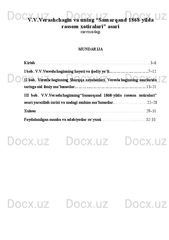 V.V.Verashchagin va uning “Samarqand 1868-yilda
rassom xotiralari” asari
mavzusidagi
MUNDARIJA
Kirish ……………………………………………………………………………3–6
I bob. V.V.Vereshchaginning hayoti va ijodiy yo‘li…………….………….. 7–12
II   bob.   Vereshchaginning   Sharqqa   sayohatlari.   Vereshchaginning   asarlarida
tarixga oid ilmiy ma’lumotlar………...………………………….………… 13–21
III   bob.   V.V.Verashchaginning“Samarqand   1868-yilda   rassom   xotiralari”
asari yaratilish tarixi va undagi muhim ma’lumotlar. …………………….22–28
Xulosa ………………………………………………………..……..……….. 29–31
Foydalanilgan manba va adabiyotlar ro‘yxati …………………….............32-33