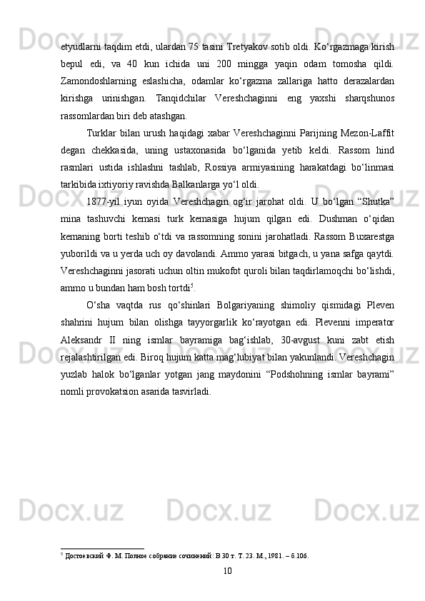 etyudlarni taqdim etdi, ulardan 75 tasini Tretyakov sotib oldi. Ko‘rgazmaga kirish
bepul   edi,   va   40   kun   ichida   uni   200   mingga   yaqin   odam   tomosha   qildi.
Zamondoshlarning   eslashicha,   odamlar   ko‘rgazma   zallariga   hatto   derazalardan
kirishga   urinishgan.   Tanqidchilar   Vereshchaginni   eng   yaxshi   sharqshunos
rassomlardan biri deb atashgan.
Turklar   bilan   urush   haqidagi   xabar   Vereshchaginni   Parijning   Mezon-Laffit
degan   chekkasida,   uning   ustaxonasida   bo‘lganida   yetib   keldi.   Rassom   hind
rasmlari   ustida   ishlashni   tashlab,   Rossiya   armiyasining   harakatdagi   bo‘linmasi
tarkibida ixtiyoriy ravishda Balkanlarga yo‘l oldi.
1877-yil   iyun   oyida   Vereshchagin   og‘ir   jarohat   oldi.   U   bo‘lgan   “Shutka”
mina   tashuvchi   kemasi   turk   kemasiga   hujum   qilgan   edi.   Dushman   o‘qidan
kemaning borti  teshib o‘tdi  va rassomning  sonini  jarohatladi. Rassom  Buxarestga
yuborildi va u yerda uch oy davolandi. Ammo yarasi bitgach, u yana safga qaytdi.
Vereshchaginni jasorati uchun oltin mukofot quroli bilan taqdirlamoqchi bo‘lishdi,
ammo u bundan ham bosh tortdi 5
.
O‘sha   vaqtda   rus   qo‘shinlari   Bolgariyaning   shimoliy   qismidagi   Pleven
shahrini   hujum   bilan   olishga   tayyorgarlik   ko‘rayotgan   edi.   Plevenni   imperator
Aleksandr   II   ning   ismlar   bayramiga   bag‘ishlab,   30-avgust   kuni   zabt   etish
rejalashtirilgan edi. Biroq hujum katta mag‘lubiyat bilan yakunlandi. Vereshchagin
yuzlab   halok   bo‘lganlar   yotgan   jang   maydonini   “Podshohning   ismlar   bayrami”
nomli provokatsion asarida tasvirladi.
5
  Достоевский Ф. М. Полное собрание сочинений: В 30 т. Т. 23. М., 1981. – б.106.
10 