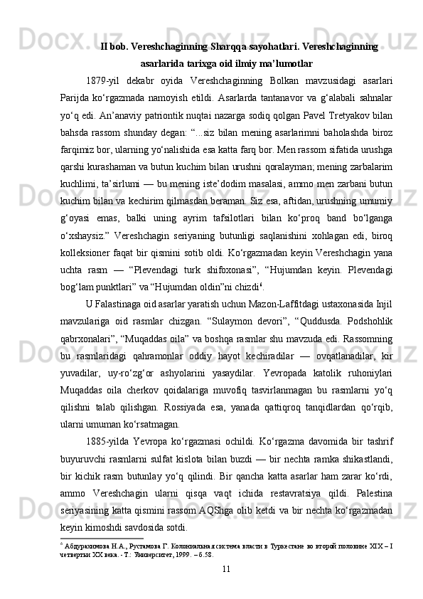 II bob. Vereshchaginning Sharqqa sayohatlari. Vereshchaginning
asarlarida tarixga oid ilmiy ma’lumotlar
1879-yil   dekabr   oyida   Vereshchaginning   Bolkan   mavzusidagi   asarlari
Parijda   ko‘rgazmada   namoyish   etildi.   Asarlarda   tantanavor   va   g‘alabali   sahnalar
yo‘q edi. An’anaviy patriontik nuqtai nazarga sodiq qolgan Pavel Tretyakov bilan
bahsda   rassom   shunday   degan:   “...siz   bilan   mening   asarlarimni   baholashda   biroz
farqimiz bor, ularning yo‘nalishida esa katta farq bor. Men rassom sifatida urushga
qarshi kurashaman va butun kuchim bilan urushni qoralayman; mening zarbalarim
kuchlimi, ta’sirlumi — bu mening iste’dodim masalasi, ammo men zarbani butun
kuchim bilan va kechirim qilmasdan beraman. Siz esa, aftidan, urushning umumiy
g‘oyasi   emas,   balki   uning   ayrim   tafsilotlari   bilan   ko‘proq   band   bo‘lganga
o‘xshaysiz.”   Vereshchagin   seriyaning   butunligi   saqlanishini   xohlagan   edi,   biroq
kolleksioner faqat bir qismini sotib oldi. Ko‘rgazmadan keyin Vereshchagin yana
uchta   rasm   —   “Plevendagi   turk   shifoxonasi”,   “Hujumdan   keyin.   Plevendagi
bog‘lam punktlari” va “Hujumdan oldin”ni chizdi 6
.
U Falastinaga oid asarlar yaratish uchun Mazon-Laffitdagi ustaxonasida Injil
mavzulariga   oid   rasmlar   chizgan.   “Sulaymon   devori”,   “Quddusda.   Podshohlik
qabrxonalari”, “Muqaddas oila” va boshqa rasmlar shu mavzuda edi. Rassomning
bu   rasmlaridagi   qahramonlar   oddiy   hayot   kechiradilar   —   ovqatlanadilar,   kir
yuvadilar,   uy-ro‘zg‘or   ashyolarini   yasaydilar.   Yevropada   katolik   ruhoniylari
Muqaddas   oila   cherkov   qoidalariga   muvofiq   tasvirlanmagan   bu   rasmlarni   yo‘q
qilishni   talab   qilishgan.   Rossiyada   esa,   yanada   qattiqroq   tanqidlardan   qo‘rqib,
ularni umuman ko‘rsatmagan.
1885-yilda   Yevropa   ko‘rgazmasi   ochildi.   Ko‘rgazma   davomida   bir   tashrif
buyuruvchi   rasmlarni   sulfat   kislota   bilan   buzdi   —   bir   nechta   ramka   shikastlandi,
bir   kichik   rasm   butunlay   yo‘q   qilindi.   Bir   qancha   katta   asarlar   ham   zarar   ko‘rdi,
ammo   Vereshchagin   ularni   qisqa   vaqt   ichida   restavratsiya   qildi.   Palestina
seriyasining katta qismini rassom  AQShga olib ketdi va bir nechta ko‘rgazmadan
keyin kimoshdi savdosida sotdi.
6
  Абдурахимова Н.А., Рустамова Г. Колониальная система власти в Туркестане во второй половине XIX – I
четвертьи ХХ века. -Т.: Университет, 1999.  – б .58.
11 