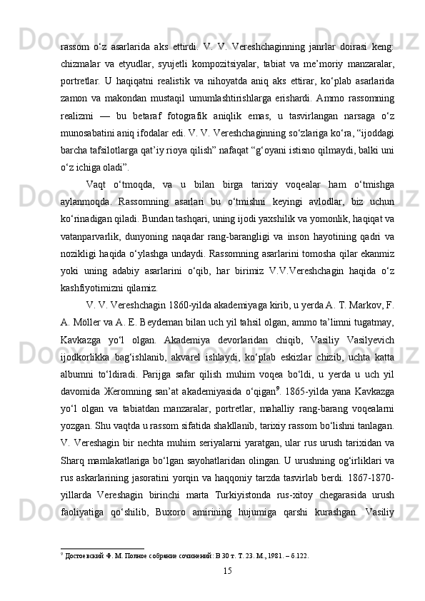 rassom   o‘z   asarlarida   aks   ettirdi.   V.   V.   Vereshchaginning   janrlar   doirasi   keng:
chizmalar   va   etyudlar,   syujetli   kompozitsiyalar,   tabiat   va   me’moriy   manzaralar,
portretlar.   U   haqiqatni   realistik   va   nihoyatda   aniq   aks   ettirar,   ko‘plab   asarlarida
zamon   va   makondan   mustaqil   umumlashtirishlarga   erishardi.   Ammo   rassomning
realizmi   —   bu   betaraf   fotografik   aniqlik   emas,   u   tasvirlangan   narsaga   o‘z
munosabatini aniq ifodalar edi. V. V. Vereshchaginning so‘zlariga ko‘ra, “ijoddagi
barcha tafsilotlarga qat’iy rioya qilish” nafaqat “g‘oyani istisno qilmaydi, balki uni
o‘z ichiga oladi”.
Vaqt   o‘tmoqda,   va   u   bilan   birga   tarixiy   voqealar   ham   o‘tmishga
aylanmoqda.   Rassomning   asarlari   bu   o‘tmishni   keyingi   avlodlar,   biz   uchun
ko‘rinadigan qiladi. Bundan tashqari, uning ijodi yaxshilik va yomonlik, haqiqat va
vatanparvarlik,   dunyoning   naqadar   rang-barangligi   va   inson   hayotining   qadri   va
nozikligi haqida o‘ylashga undaydi. Rassomning asarlarini tomosha qilar ekanmiz
yoki   uning   adabiy   asarlarini   o‘qib,   har   birimiz   V.V.Vereshchagin   haqida   o‘z
kashfiyotimizni qilamiz.
V. V. Vereshchagin 1860-yilda akademiyaga kirib, u yerda A. T. Markov, F.
A. Möller va A. E. Beydeman bilan uch yil tahsil olgan, ammo ta’limni tugatmay,
Kavkazga   yo‘l   olgan.   Akademiya   devorlaridan   chiqib,   Vasiliy   Vasilyevich
ijodkorlikka   bag‘ishlanib,   akvarel   ishlaydi,   ko‘plab   eskizlar   chizib,   uchta   katta
albumni   to‘ldiradi.   Parijga   safar   qilish   muhim   voqea   bo‘ldi,   u   yerda   u   uch   yil
davomida   Ж eromning   san’at   akademiyasida   o‘qigan 9
.   1865-yilda   yana   Kavkazga
yo‘l   olgan   va   tabiatdan   manzaralar,   portretlar,   mahalliy   rang-barang   voqealarni
yozgan. Shu vaqtda u rassom sifatida shakllanib, tarixiy rassom bo‘lishni tanlagan.
V. Vereshagin  bir  nechta  muhim   seriyalarni  yaratgan,  ular   rus  urush  tarixidan  va
Sharq mamlakatlariga bo‘lgan sayohatlaridan olingan. U urushning og‘irliklari va
rus askarlarining jasoratini yorqin va haqqoniy tarzda tasvirlab berdi. 1867-1870-
yillarda   Vereshagin   birinchi   marta   Turkiyistonda   rus-xitoy   chegarasida   urush
faoliyatiga   qo‘shilib,   Buxoro   amirining   hujumiga   qarshi   kurashgan.   Vasiliy
9
  Достоевский Ф. М. Полное собрание сочинений: В 30 т. Т. 23. М., 1981. – б.122.
15 