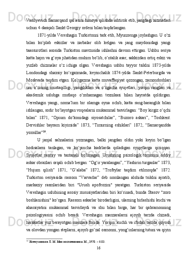 Vasilyevich Samarqand qal’asini himoya qilishda ishtirok etib, jangdagi xizmatlari
uchun 4-darajali Sankt Georgiy ordeni bilan taqdirlangan. 
1871-yilda Vereshagin Turkistonni tark etib, Myunxenga joylashgan. U o‘zi
bilan   ko‘plab   eskizlar   va   zarbalar   olib   kelgan   va   jang   maydonidagi   yangi
taassurotlari   asosida  Turkiston  mavzusida   ishlashni  davom   ettirgan.  Ushbu  seriya
katta hajm va g‘oya jihatidan muhim bo‘lib, o‘ntalik asar, sakkizdan ortiq eskiz va
yuzlab   chizmalar   o‘z   ichiga   olgan.   Vereshagin   ushbu   tayyor   tsiklni   1873-yilda
Londondagi   shaxsiy   ko‘rgazmada,   keyinchalik   1874-yilda   Sankt-Peterburgda   va
Moskvada taqdim etgan. Ko‘rgazma katta muvaffaqiyat qozongan, zamondoshlari
uni   o‘zining   mustaqilligi,   yangiliklari   va   o‘zgacha   syujetlari,   yorqin   ranglari   va
akademik   uslubga   mutlaqo   o‘xshamagan   texnikasi   bilan   hayratda   qoldirgan.
Vereshagin   yangi,   noma’lum   bir   olamga   oyna   ochib,   katta   rang-baranglik   bilan
ishlangan, sodir bo‘layotgan voqealarni mukammal tasvirlagan: “Boy kirgiz o‘qchi
bilan”   1871,   “Opium   do‘konidagi   siyosatchilar”,   “Buxoro   askari”,   “Toshkent.
Dervishlar   bayram   kiyimida”   1873,   “Timurning   eshiklari”   1872,   “Samarqandda
yoxsillar” 10
. 
U   janjal   sahnalarini   yozmagan,   balki   jangdan   oldin   yoki   keyin   bo‘lgan
hodisalarni   tanlagan,   va   ko‘pincha   kadrlarda   qoladigan   syujetlarga   qiziqqan.
Syujetlar   rasmiy   va   tantanali   bo‘lmagan.   Urushning   psixologik   tomonini   oddiy
askar obrazlari orqali ochib bergan: “Og‘ir yaralangan”, “Yashirin turganlar” 1873,
“Hujum   qilish”   1871,   “G‘alaba”   1872,   “Trofeylar   taqdim   etilmoqda”   1872.
Turkiston   seriyasida   rassom   “Varvarlar”   deb   nomlangan   alohida   tsiklni   ajratib,
markaziy   rasmlaridan   biri   "Urush   apofeozini"   yaratgan.   Turkiston   seriyasida
Vereshagin   uslubining   asosiy   xususiyatlaridan   biri   ko‘rinadi,   bunda   Stasov   "xoro
boshlanishini" ko‘rgan. Rassom askarlar birodarligini, ularning birlashishi kuchi va
ahamiyatini   mukammal   tasvirlaydi   va   shu   bilan   birga,   har   bir   qahramonning
psixologiyasini   ochib   beradi.   Vereshagin   manzaralarni   ajoyib   tarzda   chizadi,
harakatlar yuz berayotgan manzara fonida. Yorqin, kuchli va ifodali tarzda quyosh
va olovdan yongan steplarni, ajoyib go‘zal osmonni, yong‘inlarning tutuni va qiyin
10
  Жемчужников Л. М. Мои воспоминания. М., 1970. –  б .83.
16 