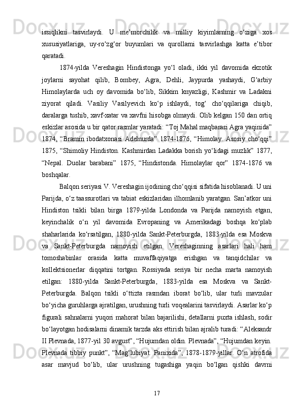 issiqlikni   tasvirlaydi.   U   me’morchilik   va   milliy   kiyimlarning   o‘ziga   xos
xususiyatlariga,   uy-ro‘zg‘or   buyumlari   va   qurollarni   tasvirlashga   katta   e’tibor
qaratadi.
1874-yilda   Vereshagin   Hindistonga   yo‘l   oladi,   ikki   yil   davomida   ekzotik
joylarni   sayohat   qilib,   Bombey,   Agra,   Dehli,   Jaypurda   yashaydi,   G‘arbiy
Himolaylarda   uch   oy   davomida   bo‘lib,   Sikkim   knyazligi,   Kashmir   va   Ladakni
ziyorat   qiladi.   Vasiliy   Vasilyevich   ko‘p   ishlaydi,   tog‘   cho‘qqilariga   chiqib,
daralarga tushib, xavf-xatar va xavfni hisobga olmaydi. Olib kelgan 150 dan ortiq
eskizlar asosida u bir qator rasmlar yaratadi: “Toj Mahal maqbarasi Agra yaqinida”
1874,   “Bramin   ibodatxonasi   Adelnurda”   1874-1876,   “Himolay.   Asosiy   cho‘qqi”
1875,   “Shimoliy   Hindiston.   Kashmirdan   Ladakka   borish   yo‘lidagi   muzlik”   1877,
“Nepal.   Duolar   barabani”   1875,   “Hindistonda.   Himolaylar   qor”   1874-1876   va
boshqalar.
Balqon seriyasi V. Vereshagin ijodining cho‘qqisi sifatida hisoblanadi. U uni
Parijda, o‘z taassurotlari va tabiat eskizlaridan ilhomlanib yaratgan. San’atkor uni
Hindiston   tsikli   bilan   birga   1879-yilda   Londonda   va   Parijda   namoyish   etgan,
keyinchalik   o‘n   yil   davomida   Evropaning   va   Amerikadagi   boshqa   ko‘plab
shaharlarida   ko‘rsatilgan,   1880-yilda   Sankt-Peterburgda,   1883-yilda   esa   Moskva
va   Sankt-Peterburgda   namoyish   etilgan.   Vereshaginning   asarlari   hali   ham
tomoshabinlar   orasida   katta   muvaffaqiyatga   erishgan   va   tanqidchilar   va
kollektsionerlar   diqqatini   tortgan.   Rossiyada   seriya   bir   necha   marta   namoyish
etilgan:   1880-yilda   Sankt-Peterburgda,   1883-yilda   esa   Moskva   va   Sankt-
Peterburgda.   Balqon   tsikli   o‘ttizta   rasmdan   iborat   bo‘lib,   ular   turli   mavzular
bo‘yicha guruhlarga ajratilgan, urushning turli voqealarini tasvirlaydi. Asarlar ko‘p
figurali  sahnalarni  yuqori  mahorat   bilan  bajarilishi,  detallarni   puxta ishlash,   sodir
bo‘layotgan hodisalarni dinamik tarzda aks ettirish bilan ajralib turadi: “Aleksandr
II Plevnada, 1877-yil 30 avgust”, “Hujumdan oldin. Plevnada”, “Hujumdan keyin.
Plevnada   tibbiy   punkt”,   “Mag‘lubiyat.   Panixida”,   1878-1879-yillar.   O‘n   atrofida
asar   mavjud   bo‘lib,   ular   urushning   tugashiga   yaqin   bo‘lgan   qishki   davrni
17