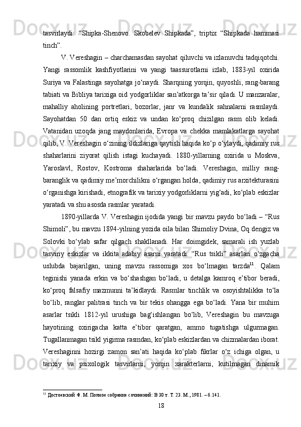 tasvirlaydi:   “Shipka-Shenovo.   Skobelev   Shipkada”,   triptix   “Shipkada   hammasi
tinch”.
V. Vereshagin – charchamasdan sayohat qiluvchi va izlanuvchi tadqiqotchi.
Yangi   rassomlik   kashfiyotlarini   va   yangi   taassurotlarni   izlab,   1883-yil   oxirida
Suriya va Falastinga sayohatga jo‘naydi. Sharqning yorqin, quyoshli, rang-barang
tabiati va Bibliya tarixiga oid yodgorliklar san’atkorga ta’sir qiladi. U manzaralar,
mahalliy   aholining   portretlari,   bozorlar,   janr   va   kundalik   sahnalarni   rasmlaydi.
Sayohatdan   50   dan   ortiq   eskiz   va   undan   ko‘proq   chizilgan   rasm   olib   keladi.
Vatanidan   uzoqda   jang   maydonlarida,   Evropa   va   chekka   mamlakatlarga   sayohat
qilib, V. Vereshagin o‘zining ildizlariga qaytish haqida ko‘p o‘ylaydi, qadimiy rus
shaharlarini   ziyorat   qilish   istagi   kuchayadi.   1880-yillarning   oxirida   u   Moskva,
Yaroslavl,   Rostov,   Kostroma   shaharlarida   bo‘ladi.   Vereshagin,   milliy   rang-
baranglik va qadimiy me’morchilikni o‘rgangan holda, qadimiy rus arxitekturasini
o‘rganishga kirishadi, etnografik va tarixiy yodgorliklarni yig‘adi, ko‘plab eskizlar
yaratadi va shu asosda rasmlar yaratadi.
1890-yillarda V. Vereshagin ijodida yangi bir mavzu paydo bo‘ladi – “Rus
Shimoli”, bu mavzu 1894-yilning yozida oila bilan Shimoliy Dvina, Oq dengiz va
Solovki   bo‘ylab   safar   qilgach   shakllanadi.   Har   doimgidek,   samarali   ish   yuzlab
tasviriy   eskizlar   va   ikkita   adabiy   asarni   yaratadi.   “Rus   tsikli”   asarlari   o‘zgacha
uslubda   bajarilgan,   uning   mavzu   rassomiga   xos   bo‘lmagan   tarzda 11
.   Qalam
teginishi   yanada   erkin   va   bo‘shashgan   bo‘ladi,   u   detalga   kamroq   e’tibor   beradi,
ko‘proq   falsafiy   mazmunni   ta’kidlaydi.   Rasmlar   tinchlik   va   osoyishtalikka   to‘la
bo‘lib,   ranglar   palitrasi   tinch   va   bir   tekis   ohangga   ega   bo‘ladi.   Yana   bir   muhim
asarlar   tsikli   1812-yil   urushiga   bag‘ishlangan   bo‘lib,   Vereshagin   bu   mavzuga
hayotining   oxirigacha   katta   e’tibor   qaratgan,   ammo   tugatishga   ulgurmagan.
Tugallanmagan tsikl yigirma rasmdan, ko‘plab eskizlardan va chizmalardan iborat.
Vereshaginni   hozirgi   zamon   san’ati   haqida   ko‘plab   fikrlar   o‘z   ichiga   olgan,   u
tarixiy   va   psixologik   tasvirlarni,   yorqin   xarakterlarni,   kutilmagan   dinamik
11
  Достоевский Ф. М. Полное собрание сочинений: В 30 т. Т. 23. М., 1981. – б.141.
18 