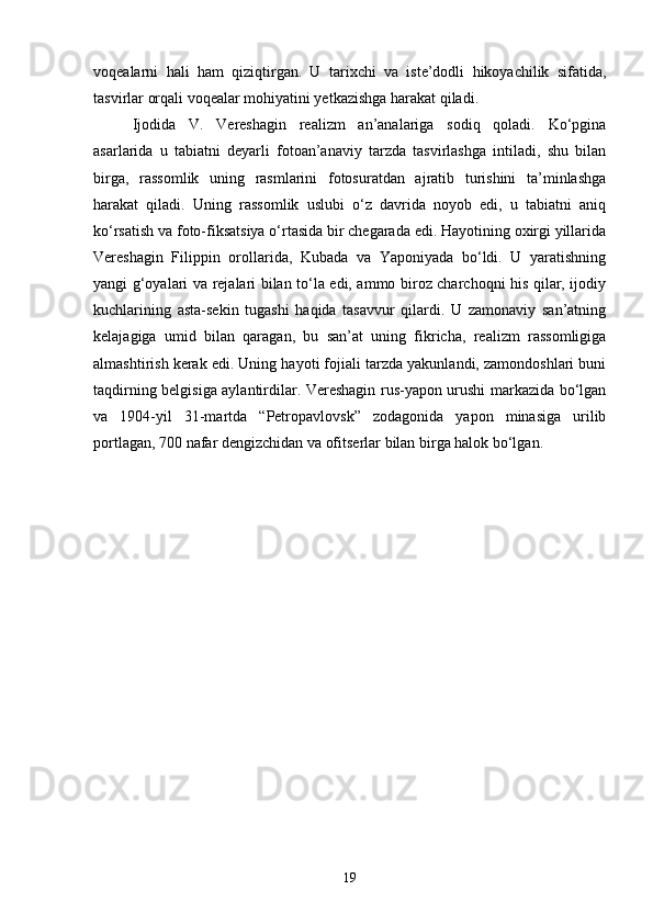 voqealarni   hali   ham   qiziqtirgan.   U   tarixchi   va   iste’dodli   hikoyachilik   sifatida,
tasvirlar orqali voqealar mohiyatini yetkazishga harakat qiladi.
Ijodida   V.   Vereshagin   realizm   an’analariga   sodiq   qoladi.   Ko‘pgina
asarlarida   u   tabiatni   deyarli   fotoan’anaviy   tarzda   tasvirlashga   intiladi,   shu   bilan
birga,   rassomlik   uning   rasmlarini   fotosuratdan   ajratib   turishini   ta’minlashga
harakat   qiladi.   Uning   rassomlik   uslubi   o‘z   davrida   noyob   edi,   u   tabiatni   aniq
ko‘rsatish va foto-fiksatsiya o‘rtasida bir chegarada edi. Hayotining oxirgi yillarida
Vereshagin   Filippin   orollarida,   Kubada   va   Yaponiyada   bo‘ldi.   U   yaratishning
yangi g‘oyalari va rejalari bilan to‘la edi, ammo biroz charchoqni his qilar, ijodiy
kuchlarining   asta-sekin   tugashi   haqida   tasavvur   qilardi.   U   zamonaviy   san’atning
kelajagiga   umid   bilan   qaragan,   bu   san’at   uning   fikricha,   realizm   rassomligiga
almashtirish kerak edi. Uning hayoti fojiali tarzda yakunlandi, zamondoshlari buni
taqdirning belgisiga aylantirdilar. Vereshagin rus-yapon urushi markazida bo‘lgan
va   1904-yil   31-martda   “Petropavlovsk”   zodagonida   yapon   minasiga   urilib
portlagan, 700 nafar dengizchidan va ofitserlar bilan birga halok bo‘lgan.
19 