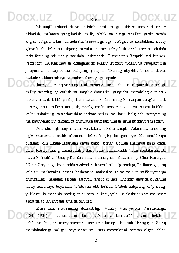 Kirish
Mustaqillik sharoitida va tub islohotlarni amalga   oshirish jarayonida milliy
tiklanish,   ma’naviy   yangilanish,   milliy   o‘zlik   va   o‘ziga   xoslikni   yaxlit   tarzda
anglab   yetgan,   erkin     demokratik   tasavvurga   ega     bo‘lgan   va   mustahkam   milliy
g‘oya kuchi  bilan birlashgan jamiyat a’zolarini tarbiyalash vazifalarini hal etishda
tarix   fanining   roli   jiddiy   ravishda     oshmoqda.   O‘zbekiston   Respublikasi   birinchi
Prezidenti   I.A.Karimov   ta’kidlaganidek:   Milliy   iftixorni   tiklash   va   rivojlantirish
jarayonida     tarixiy   xotira,   xalqning,   jonajon   o‘lkaning   obyektiv   tarixini,   davlat
hududini tiklash nihoyatda muhim ahamiyatga  egadir.
Jamiyat   taraqqiyotining   real   xususiyatlarini   chukur   o‘rganish   zarurligi,
milliy   tarixdagi   yuksalish   va   tanglik   davrlarini   yangicha   metodologik   nuqtai-
nazardan   turib   tahlil   qilish,   chor   mustamlakachilarining   ko‘rsatgan   buzg‘unchilik
ta’siriga doir omillarni aniqlash, avvalgi mafkuraviy andozalar va eskicha tafakkur
ko‘rinishlarining    takrorlanishiga   barham   berish     yo‘llarini   belgilash,   jamiyatning
ma’naviy-ahloqiy  takomilga erishuvida tarix fanining ta’sirini kuchaytirish lozim.
Ana   shu     ijtimoiy   muhim   vazifalardan   kelib   chiqib,   Vatanimiz   tarixining
og‘ir   mustamlakachilik   o‘tmishi     bilan   bog‘liq   bo‘lgan   ayanchli   sahifalariga
bugungi   kun   nuqtai-nazaridan   qayta   baho     berish   alohida   ahamiyat   kasb   etadi.
Chor   Rossiyasining   hukmronlik-yillari,     mustamlakachilik   tarixi   soxtalashtirilib,
buzib ko‘rsatildi. Uzoq-yillar  davomida  ijtimoiy  ong-shuurimizga  Chor   Rossiyasi
“O‘rta Osiyodagi favqulodda sivilizatorlik vazifasi” to‘g‘risidagi, “o‘lkaning qoloq
xalqlari   markazning   davlat   boshqaruvi   natijasida   go‘yo   zo‘r   muvaffaqiyatlarga
erishganligi”  haqidagi  afsona    astoydil  targ‘ib qilindi. Chorizm  davrida o‘lkaning
tabiiy   xomashyo   boyliklari   to‘xtovsiz   olib   ketildi.   O‘zbek   xalqining   ko‘p   ming-
yillik   milliy-madaniy   boyligi   talon-taroj   qilindi,   yalpi     ruslashtirish   va   ma’naviy
asoratga solish siyosati amalga oshirildi.
Kurs   ishi   m avzuning   dolzarbligi.   Vasiliy   Vasilyevich   Vereshchagin
(1842–1904)   —   rus   san’atining   taniqli   vakillaridan   biri   bo‘lib,   o‘zining   betakror
uslubi va chuqur ijtimoiy mazmunli asarlari bilan ajralib turadi. Uning ijodi Sharq
mamlakatlariga   bo‘lgan   sayohatlari   va   urush   mavzularini   qamrab   olgan   ishlari
2