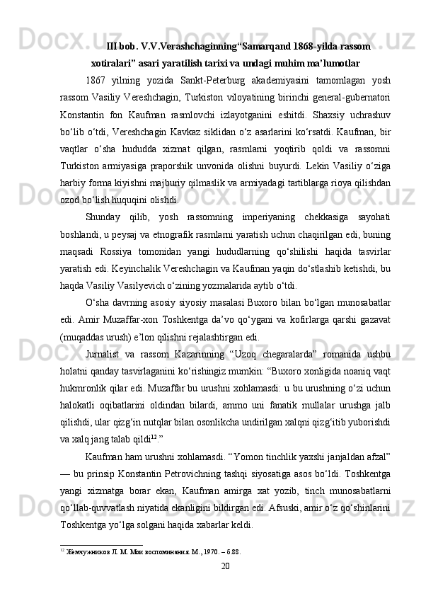 III bob. V.V.Verashchaginning“Samarqand 1868-yilda rassom
xotiralari” asari yaratilish tarixi va undagi muhim ma’lumotlar
1867   yilning   yozida   Sankt-Peterburg   akademiyasini   tamomlagan   yosh
rassom   Vasiliy   Vereshchagin,   Turkiston   viloyatining   birinchi   general-gubernatori
Konstantin   fon   Kaufman   rasmlovchi   izlayotganini   eshitdi.   Shaxsiy   uchrashuv
bo‘lib   o‘tdi,   Vereshchagin   Kavkaz   siklidan   o‘z   asarlarini   ko‘rsatdi.   Kaufman,   bir
vaqtlar   o‘sha   hududda   xizmat   qilgan,   rasmlarni   yoqtirib   qoldi   va   rassomni
Turkiston   armiyasiga   praporshik   unvonida   olishni   buyurdi.   Lekin   Vasiliy   o‘ziga
harbiy forma kiyishni majburiy qilmaslik va armiyadagi tartiblarga rioya qilishdan
ozod bo‘lish huquqini olishdi.
Shunday   qilib,   yosh   rassomning   imperiyaning   chekkasiga   sayohati
boshlandi, u peysaj va etnografik rasmlarni yaratish uchun chaqirilgan edi, buning
maqsadi   Rossiya   tomonidan   yangi   hududlarning   qo‘shilishi   haqida   tasvirlar
yaratish edi. Keyinchalik Vereshchagin va Kaufman yaqin do‘stlashib ketishdi, bu
haqda Vasiliy Vasilyevich o‘zining yozmalarida aytib o‘tdi.
O‘sha davrning asosiy siyosiy masalasi  Buxoro bilan bo‘lgan munosabatlar
edi.   Amir   Muzaffar-xon   Toshkentga   da’vo   qo‘ygani   va   kofirlarga   qarshi   gazavat
(muqaddas urush) e’lon qilishni rejalashtirgan edi.
Jurnalist   va   rassom   Kazarinning   “Uzoq   chegaralarda”   romanida   ushbu
holatni qanday tasvirlaganini ko‘rishingiz mumkin: “Buxoro xonligida noaniq vaqt
hukmronlik qilar edi. Muzaffar bu urushni xohlamasdi: u bu urushning o‘zi uchun
halokatli   oqibatlarini   oldindan   bilardi,   ammo   uni   fanatik   mullalar   urushga   jalb
qilishdi, ular qizg‘in nutqlar bilan osonlikcha undirilgan xalqni qizg‘itib yuborishdi
va xalq jang talab qildi 12
.”
Kaufman ham urushni xohlamasdi. “Yomon tinchlik yaxshi janjaldan afzal”
—  bu  prinsip   Konstantin  Petrovichning  tashqi  siyosatiga  asos  bo‘ldi.  Toshkentga
yangi   xizmatga   borar   ekan,   Kaufman   amirga   xat   yozib,   tinch   munosabatlarni
qo‘llab-quvvatlash niyatida ekanligini bildirgan edi. Afsuski, amir o‘z qo‘shinlarini
Toshkentga yo‘lga solgani haqida xabarlar keldi.
12
  Жемчужников Л. М. Мои воспоминания. М., 1970. –  б .88.
20 