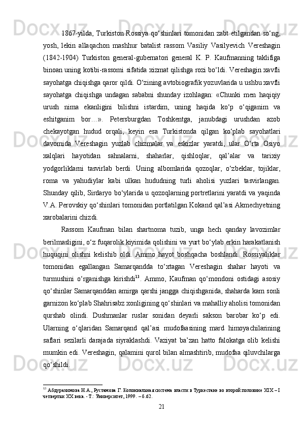1867-yilda, Turkiston Rossiya qo‘shinlari tomonidan zabt etilgandan so‘ng,
yosh,   lekin   allaqachon   mashhur   batalist   rassom   Vasiliy   Vasilyevich   Vereshagin
(1842-1904)   Turkiston   general-gubernatori   general   K.   P.   Kaufmanning   taklifiga
binoan uning kotibi-rassomi sifatida xizmat qilishga rozi bo‘ldi. Vereshagin xavfli
sayohatga chiqishga qaror qildi. O‘zining avtobiografik yozuvlarida u ushbu xavfli
sayohatga   chiqishga   undagan   sababni   shunday   izohlagan:   «Chunki   men   haqiqiy
urush   nima   ekanligini   bilishni   istardim,   uning   haqida   ko‘p   o‘qiganim   va
eshitganim   bor…».   Petersburgdan   Toshkentga,   janubdagi   urushdan   azob
chekayotgan   hudud   orqali,   keyin   esa   Turkistonda   qilgan   ko‘plab   sayohatlari
davomida   Vereshagin   yuzlab   chizmalar   va   eskizlar   yaratdi,   ular   O‘rta   Osiyo
xalqlari   hayotidan   sahnalarni,   shaharlar,   qishloqlar,   qal’alar   va   tarixiy
yodgorliklarni   tasvirlab   berdi.   Uning   albomlarida   qozoqlar,   o‘zbeklar,   tojiklar,
roma   va   yahudiylar   kabi   ulkan   hududning   turli   aholisi   yuzlari   tasvirlangan.
Shunday qilib, Sirdaryo bo‘ylarida u qozoqlarning portretlarini yaratdi va yaqinda
V.A. Perovskiy qo‘shinlari tomonidan portlatilgan Kokand qal’asi Akmechyetning
xarobalarini chizdi.
Rassom   Kaufman   bilan   shartnoma   tuzib,   unga   hech   qanday   lavozimlar
berilmasligini, o‘z fuqarolik kiyimida qolishini va yurt bo‘ylab erkin harakatlanish
huquqini   olishni   kelishib   oldi.   Ammo   hayot   boshqacha   boshlandi.   Rossiyaliklar
tomonidan   egallangan   Samarqandda   to‘xtagan   Vereshagin   shahar   hayoti   va
turmushini   o‘rganishga   kirishdi 13
.   Ammo,   Kaufman   qo‘mondoni   ostidagi   asosiy
qo‘shinlar Samarqanddan amirga qarshi jangga chiqishganida, shaharda kam sonli
garnizon ko‘plab Shahrisabz xonligining qo‘shinlari va mahalliy aholisi tomonidan
qurshab   olindi.   Dushmanlar   ruslar   sonidan   deyarli   sakson   barobar   ko‘p   edi.
Ularning   o‘qlaridan   Samarqand   qal’asi   mudofaasining   mard   himoyachilarining
saflari   sezilarli   darajada   siyraklashdi.   Vaziyat   ba’zan   hatto   falokatga   olib   kelishi
mumkin edi. Vereshagin, qalamini qurol bilan almashtirib, mudofaa qiluvchilarga
qo‘shildi.
13
  Абдурахимова Н.А., Рустамова Г. Колониальная система власти в Туркестане во второй половине XIX – I
четвертьи ХХ века. -Т.: Университет, 1999.  – б .62.
21