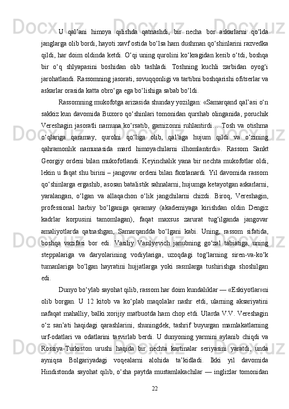 U   qal’ani   himoya   qilishda   qatnashdi,   bir   necha   bor   askarlarni   qo‘lda
janglarga olib bordi, hayoti xavf ostida bo‘lsa ham dushman qo‘shinlarini razvedka
qildi, har doim oldinda ketdi. O‘qi uning qurolini ko‘kragidan kesib o‘tdi, boshqa
bir   o‘q   shlyapasini   boshidan   olib   tashladi.   Toshning   kuchli   zarbidan   oyog‘i
jarohatlandi. Rassomning jasorati, sovuqqonligi va tartibni boshqarishi ofitserlar va
askarlar orasida katta obro‘ga ega bo‘lishiga sabab bo‘ldi.
Rassomning mukofotga arizasida shunday yozilgan: «Samarqand qal’asi o‘n
sakkiz kun davomida Buxoro qo‘shinlari tomonidan qurshab olinganida, poruchik
Vereshagin   jasoratli   namuna   ko‘rsatib,   garnizonni   ruhlantirdi…   Tosh   va   otishma
o‘qlariga   qaramay,   qurolni   qo‘liga   olib,   qal’aga   hujum   qildi   va   o‘zining
qahramonlik   namunasida   mard   himoyachilarni   ilhomlantirdi».   Rassom   Sankt
Georgiy ordeni  bilan  mukofotlandi.  Keyinchalik yana  bir  nechta  mukofotlar   oldi,
lekin u faqat shu birini – jangovar ordeni bilan faxrlanardi. Yil davomida rassom
qo‘shinlarga ergashib, asosan batalistik sahnalarni, hujumga ketayotgan askarlarni,
yaralangan,   o‘lgan   va   allaqachon   o‘lik   jangchilarni   chizdi.   Biroq,   Vereshagin,
professional   harbiy   bo‘lganiga   qaramay   (akademiyaga   kirishdan   oldin   Dengiz
kadrlar   korpusini   tamomlagan),   faqat   maxsus   zarurat   tug‘ilganda   jangovar
amaliyotlarda   qatnashgan,   Samarqandda   bo‘lgani   kabi.   Uning,   rassom   sifatida,
boshqa   vazifasi   bor   edi.   Vasiliy   Vasilyevich   janubning   go‘zal   tabiatiga,   uning
steppalariga   va   daryolarining   vodiylariga,   uzoqdagi   tog‘larning   siren-va-ko‘k
tumanlariga   bo‘lgan   hayratini   hujjatlarga   yoki   rasmlarga   tushirishga   shoshilgan
edi.
Dunyo bo‘ylab sayohat qilib, rassom har doim kundaliklar — «Eskiyotlar»ni
olib   borgan.   U   12   kitob   va   ko‘plab   maqolalar   nashr   etdi,   ularning   aksariyatini
nafaqat mahalliy, balki xorijiy matbuotda ham chop etdi. Ularda V.V. Vereshagin
o‘z   san’ati   haqidagi   qarashlarini,   shuningdek,   tashrif   buyurgan   mamlakatlarning
urf-odatlari   va   odatlarini   tasvirlab   berdi.   U   dunyoning   yarmini   aylanib   chiqdi   va
Rossiya-Turkiston   urushi   haqida   bir   nechta   kartinalar   seriyasini   yaratdi,   unda
ayniqsa   Bolgariyadagi   voqealarni   alohida   ta’kidladi.   Ikki   yil   davomida
Hindistonda  sayohat  qilib, o‘sha  paytda  mustamlakachilar   — inglizlar  tomonidan
22 