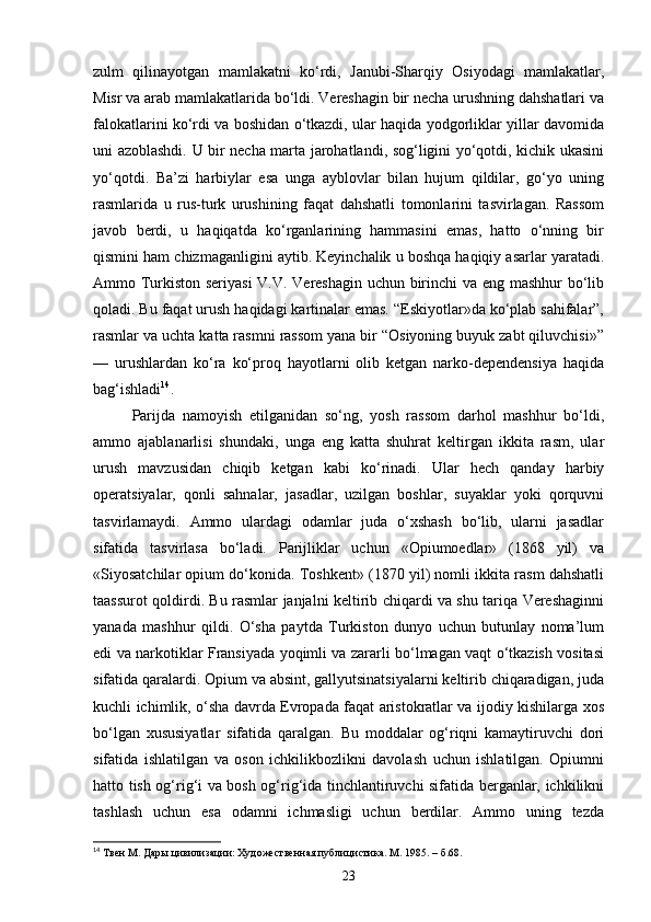zulm   qilinayotgan   mamlakatni   ko‘rdi,   Janubi-Sharqiy   Osiyodagi   mamlakatlar,
Misr va arab mamlakatlarida bo‘ldi. Vereshagin bir necha urushning dahshatlari va
falokatlarini ko‘rdi va boshidan o‘tkazdi, ular haqida yodgorliklar yillar davomida
uni azoblashdi. U bir necha marta jarohatlandi, sog‘ligini yo‘qotdi, kichik ukasini
yo‘qotdi.   Ba’zi   harbiylar   esa   unga   ayblovlar   bilan   hujum   qildilar,   go‘yo   uning
rasmlarida   u   rus-turk   urushining   faqat   dahshatli   tomonlarini   tasvirlagan.   Rassom
javob   berdi,   u   haqiqatda   ko‘rganlarining   hammasini   emas,   hatto   o‘nning   bir
qismini ham chizmaganligini aytib. Keyinchalik u boshqa haqiqiy asarlar yaratadi.
Ammo Turkiston seriyasi  V.V. Vereshagin uchun birinchi va eng mashhur bo‘lib
qoladi. Bu faqat urush haqidagi kartinalar emas. “Eskiyotlar»da ko‘plab sahifalar”,
rasmlar va uchta katta rasmni rassom yana bir “Osiyoning buyuk zabt qiluvchisi»”
—   urushlardan   ko‘ra   ko‘proq   hayotlarni   olib   ketgan   narko-dependensiya   haqida
bag‘ishladi 14
.
Parijda   namoyish   etilganidan   so‘ng,   yosh   rassom   darhol   mashhur   bo‘ldi,
ammo   ajablanarlisi   shundaki,   unga   eng   katta   shuhrat   keltirgan   ikkita   rasm,   ular
urush   mavzusidan   chiqib   ketgan   kabi   ko‘rinadi.   Ular   hech   qanday   harbiy
operatsiyalar,   qonli   sahnalar,   jasadlar,   uzilgan   boshlar,   suyaklar   yoki   qorquvni
tasvirlamaydi.   Ammo   ulardagi   odamlar   juda   o‘xshash   bo‘lib,   ularni   jasadlar
sifatida   tasvirlasa   bo‘ladi.   Parijliklar   uchun   «Opiumoedlar»   (1868   yil)   va
«Siyosatchilar opium do‘konida. Toshkent» (1870 yil) nomli ikkita rasm dahshatli
taassurot qoldirdi. Bu rasmlar janjalni keltirib chiqardi va shu tariqa Vereshaginni
yanada   mashhur   qildi.   O‘sha   paytda   Turkiston   dunyo   uchun   butunlay   noma’lum
edi va narkotiklar Fransiyada yoqimli va zararli bo‘lmagan vaqt o‘tkazish vositasi
sifatida qaralardi. Opium va absint, gallyutsinatsiyalarni keltirib chiqaradigan, juda
kuchli ichimlik, o‘sha davrda Evropada faqat aristokratlar va ijodiy kishilarga xos
bo‘lgan   xususiyatlar   sifatida   qaralgan.   Bu   moddalar   og‘riqni   kamaytiruvchi   dori
sifatida   ishlatilgan   va   oson   ichkilikbozlikni   davolash   uchun   ishlatilgan.   Opiumni
hatto tish og‘rig‘i va bosh og‘rig‘ida tinchlantiruvchi sifatida berganlar, ichkilikni
tashlash   uchun   esa   odamni   ichmasligi   uchun   berdilar.   Ammo   uning   tezda
14
  Твен М. Дары цивилизации: Художественная публицистика. М. 1985. –  б .68.
23