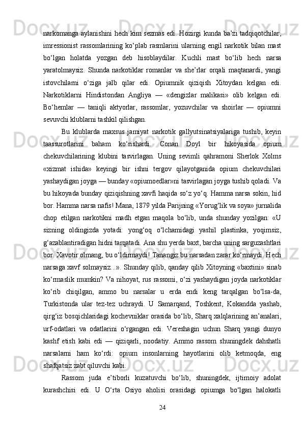 narkomanga aylanishini hech kim sezmas edi. Hozirgi kunda ba’zi tadqiqotchilar,
imressionist   rassomlarining   ko‘plab   rasmlarini   ularning   engil   narkotik   bilan   mast
bo‘lgan   holatda   yozgan   deb   hisoblaydilar.   Kuchli   mast   bo‘lib   hech   narsa
yaratolmaysiz.   Shunda   narkotiklar   romanlar   va   she’rlar   orqali   maqtanardi,   yangi
istovchilarni   o‘ziga   jalb   qilar   edi.   Opiumnik   qiziqish   Xitoydan   kelgan   edi.
Narkotiklarni   Hindistondan   Angliya   —   «dengizlar   malikasi»   olib   kelgan   edi.
Bo‘hemlar   —   taniqli   aktyorlar,   rassomlar,   yozuvchilar   va   shoirlar   —   opiumni
sevuvchi klublarni tashkil qilishgan.
Bu   klublarda   maxsus   jamiyat   narkotik   gallyutsinatsiyalariga   tushib,   keyin
taassurotlarini   baham   ko‘rishardi.   Conan   Doyl   bir   hikoyasida   opium
chekuvchilarining   klubini   tasvirlagan.   Uning   sevimli   qahramoni   Sherlok   Xolms
«xizmat   ishida»   keyingi   bir   ishni   tergov   qilayotganida   opium   chekuvchilari
yashaydigan joyga — bunday «opiumoedlar»ni tasvirlagan joyga tushib qoladi. Va
bu hikoyada bunday qiziqishning xavfi haqida so‘z yo‘q. Hamma narsa sokin, hid
bor. Hamma narsa nafis! Mana, 1879 yilda Parijning «Yorug‘lik va soya» jurnalida
chop   etilgan   narkotikni   madh   etgan   maqola   bo‘lib,   unda   shunday   yozilgan:   «U
sizning   oldingizda   yotadi:   yong‘oq   o‘lchamidagi   yashil   plastinka,   yoqimsiz,
g‘azablantiradigan hidni tarqatadi. Ana shu yerda baxt, barcha uning sarguzashtlari
bor. Xavotir olmang, bu o‘ldirmaydi! Tanangiz bu narsadan zarar ko‘rmaydi. Hech
narsaga xavf solmaysiz...». Shunday qilib, qanday qilib Xitoyning «baxtini» sinab
ko‘rmaslik mumkin? Va nihoyat, rus rassomi, o‘zi yashaydigan  joyda narkotiklar
ko‘rib   chiqilgan,   ammo   bu   narsalar   u   erda   endi   keng   tarqalgan   bo‘lsa-da,
Turkistonda   ular   tez-tez   uchraydi.   U   Samarqand,   Toshkent,   Kokandda   yashab,
qirg‘iz bosqichlaridagi  kochevniklar  orasida bo‘lib, Sharq xalqlarining an’analari,
urf-odatlari   va   odatlarini   o‘rgangan   edi.   Vereshagin   uchun   Sharq   yangi   dunyo
kashf   etish   kabi   edi   —   qiziqarli,   noodatiy.   Ammo   rassom   shuningdek   dahshatli
narsalarni   ham   ko‘rdi:   opium   insonlarning   hayotlarini   olib   ketmoqda,   eng
shafqatsiz zabt qiluvchi kabi.
Rassom   juda   e’tiborli   kuzatuvchi   bo‘lib,   shuningdek,   ijtimoiy   adolat
kurashchisi   edi.   U   O‘rta   Osiyo   aholisi   orasidagi   opiumga   bo‘lgan   halokatli
24 