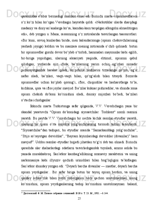 qaramlikka e’tibor  bermasligi  mumkin emas edi. Birinchi  marta «opiumoedlar»ni
o‘z ko‘zi bilan ko‘rgan Vereshagin  hayratda qoldi: «Narkotiklar ularda sharqdagi
madaniy va diniy an’analarga ko‘ra, kamdan-kam tarqalgan alkogolni almashtirgan
edi»,   deb   yozgan   u.   Mana,   rassomning   o‘z   xotiralarida   tasvirlangan   taassurotlari:
«Bir   kuni,   sovuq   kunlardan   birida,   men   kalendarxonga   (opium   chekuvchilarining
yashash   joyiga)   keldim   va   bu   manzara   mening   xotiramda   o‘chib   qolmadi:   butun
bir opiumoedlar guruhi devor bo‘ylab o‘tiribdi, hammalari maymunlar kabi egilib,
bir-biriga   yopishgan;   ularning   aksariyati   yaqinda,   ehtimol,   opiumni   qabul
qilishgan;   yuzlarida   ojiz   ifoda;   ba’zilarning   yarim   ochiq   og‘izlari   nimadir
pichirayotgandek   harakat   qiladi;   ko‘pchilik   boshlarini   tizzalariga   qo‘yib,   og‘ir
nafas   oladi,   ba’zilari,   vaqti-vaqti   bilan,   qo‘zg‘alish   bilan   titraydi.   Bozorda
opiumoedlar   uchun   ko‘plab   qorong‘i,   iflos,   chiqindilar   va   hasharotlarga   to‘la,
kichkina, qora va iflos joylar mavjud. Ba’zilar kuknar pishiradilar, va shunda xona
opium   chekish   do‘koni   ko‘rinishini   oladi,   doimiy   mijozlari   bo‘ladi;   ba’zilari
o‘rtacha ichishganlar.
Ikkinchi   marta   Turkistonga   safar   qilganida,   V.V.   Vereshchagin   yana   bir
skandal   yaratuvchi   "Opium   do‘konidagi   siyosatchilar.   Toshkent"   nomli   rasmini
yaratdi.  Bu   paytda   V.V.  Vereshchagin   bir   nechta   kichik   rasmlar-etyudlar   yaratdi,
ularning   bir   qismi   o‘rta   osiyolik   yolg‘onchilarning   turmush   tarzini   tasvirlaydi.
"Siyosatchilar"dan   tashqari,   bu   etyudlar   orasida   “Samarkanddagi   yolg‘onchilar”,
“Iltijo so‘rayotgan dervishlar”, “Bayram kiyimlaridagi dervishlar (divanilar)” ham
mavjud 15
. Ushbu rasmlar-etyudlar hujjatli jihatdan to‘g‘ri deb tan olinadi. Birinchi
qarashda   ular   shaharlardagi   odatlarni   tasvirlashgandek   tuyuladi,   ammo   aslida   bu
yanada   murakkabroq.   San’atkor   kambag‘allikning   ommaviy   xarakterini   va   uning
narkomaniya   kabi   illyuziv   qochish   urinishlari   bilan   bog‘liqligini   ta’kidlagan.
San’atkor shunday yozgan edi: “Deyarli barcha divanilar — mastlar, deyarli barcha
opium   yeydiganlar...   Bir   safar   biriga   butun   bir   tayoq   opium   berdim,   va   uning
qanday   ochko‘zlik   bilan   yutib   yuborganini   hech   qachon   unutolmayman,   uning
ko‘rinishini,   opium   yeydiganlarning   tashqi   ko‘rinishini   unutolmayman:   baland,
15
  Достоевский Ф. М. Полное собрание сочинений: В 30 т. Т. 23. М., 1981. – б.144.
25