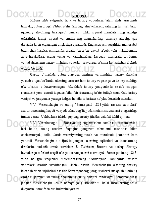 XULOSA
Xulosa   qilib   aytganda,   tarix   va   tarixiy   voqealarni   tahlil   etish   jarayonida
tabiiyki, butun diqqat e’tibor o‘sha davrdagi shart–sharoit, xalqning turmush tarzi,
iqtisodiy   ahvolning   taraqqiyot   darajasi,   ichki   siyosat   masalalarining   amalga
oshirilishi,   tashqi   siyosat   va   omillarning   mamlakatdagi   umumiy   ahvolga   qay
darajada ta’sir etganligini anglashga qaratiladi. Eng asosiysi, voqelikka munosabat
bildirishga   harakat   qilinganda,   albatta,   biror-bir   davlat   arbobi   yoki   hukmdorning
xatti–harakatlari,   uning   yutuq   va   kamchiliklari,   layoqati,   mahorati,   iqtidoriga
yohud shaxsning tarixiy muhitga, voqealar jarayoniga ta’sirini ko‘rsatishga alohida
e’tibor beriladi.
Garchi   o‘tmishda   butun   dunyoga   tanilgan   va   mashhur   tarixiy   shaxslar
yashab o‘tgan bo‘lsada, ularning barchasi ham tarixiy voqelarga va tarixiy muhitga
o‘z   ta’sirini   o‘tkazavermagan.   Murakkab   tarixiy   jarayonlarda   etishib   chiqqan
shaxslarni yoki sharoit taqozosi bilan bir shaxsning ta’siri tufayli murakkab tarixiy
vaziyat va jarayonlar yuzaga kelgan holatlarni tarixda ko‘plab kuzatish mumkin.
V.V.   Vereshchagin   va   uning   "Samarqand   1868-yilda   rassom   xotiralari"
asari, rassomning hayoti va ijodi bilan bog‘liq juda muhim mavzularni o‘rganishga
imkon beradi. Ushbu kurs ishida quyidagi asosiy jihatlar batafsil tahlil qilinadi.
V.V.   Vereshchagin   —   Rossiyaning   eng   mashhur   batallistik   rassomlaridan
biri   bo‘lib,   uning   asarlari   faqatgina   jangovar   sahnalarni   tasvirlash   bilan
cheklanmaydi,   balki   ularda   insoniyatning   nozik   va   murakkab   jihatlarini   ham
yoritadi.   Vereshchagin   o‘z   ijodida   janglar,   ularning   oqibatlari   va   insonlarning
dardlarini   realistik   tarzda   tasvirladi.   U   Turkiston,   Buxoro   va   boshqa   Sharqiy
hududlarga safarlari orqali o‘ziga xos voqealarni tasvirlaydi. Samarqandning 1868-
yilda   bo‘lgan   voqealari   Vereshchaginning   "Samarqand   1868-yilda   rassom
xotiralari"   asarida   tasvirlangan.   Ushbu   asarda   Vereshchagin   o‘zining   shaxsiy
kuzatishlari va tajribalari asosida Samarqanddagi jang, shaharni rus qo‘shinlarining
egallash   jarayoni   va   uning   aholisining   ruhiy   holatini   tasvirlaydi.   Samarqanddagi
janglar   Vereshchagin   uchun   nafaqat   jang   sahnalarini,   balki   insonlarning   ichki
dunyosini ham ifodalash imkonini yaratdi.
27 