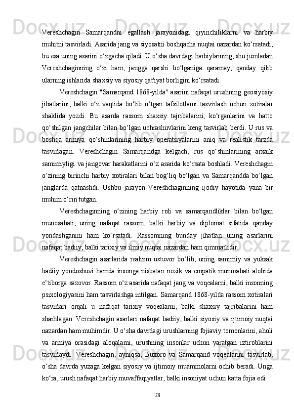 Vereshchagin   Samarqandni   egallash   jarayonidagi   qiyinchiliklarni   va   harbiy
muhitni tasvirladi. Asarida jang va siyosatni boshqacha nuqtai nazardan ko‘rsatadi,
bu esa uning asarini o‘zgacha qiladi. U o‘sha davrdagi harbiylarning, shu jumladan
Vereshchaginning   o‘zi   ham,   jangga   qarshi   bo‘lganiga   qaramay,   qanday   qilib
ularning ishlarida shaxsiy va siyosiy qat'iyat borligini ko‘rsatadi.
Vereshchagin "Samarqand 1868-yilda" asarini nafaqat urushning geosiyosiy
jihatlarini,   balki   o‘z   vaqtida   bo‘lib   o‘tgan   tafsilotlarni   tasvirlash   uchun   xotiralar
shaklida   yozdi.   Bu   asarda   rassom   shaxsiy   tajribalarini,   ko‘rganlarini   va   hatto
qo‘shilgan jangchilar bilan bo‘lgan uchrashuvlarini keng tasvirlab berdi. U rus va
boshqa   armiya   qo‘shinlarining   harbiy   operatsiyalarini   aniq   va   realistik   tarzda
tasvirlagan.   Vereshchagin   Samarqandga   kelgach,   rus   qo‘shinlarining   arxaik
samimiyligi va jangovar harakatlarini o‘z asarida ko‘rsata boshladi. Vereshchagin
o‘zining   birinchi   harbiy   xotiralari   bilan   bog‘liq   bo‘lgan   va   Samarqandda   bo‘lgan
janglarda   qatnashdi.   Ushbu   jarayon   Vereshchaginning   ijodiy   hayotida   yana   bir
muhim o‘rin tutgan.
Vereshchaginning   o‘zining   harbiy   roli   va   samarqandliklar   bilan   bo‘lgan
munosabati,   uning   nafaqat   rassom,   balki   harbiy   va   diplomat   sifatida   qanday
yondashganini   ham   ko‘rsatadi.   Rassomning   bunday   jihatlari   uning   asarlarini
nafaqat badiiy, balki tarixiy va ilmiy nuqtai nazardan ham qimmatlidir.
Vereshchagin   asarlarida   realizm   ustuvor   bo‘lib,   uning   samimiy   va   yuksak
badiiy yondoshuvi  hamda  insonga  nisbatan  nozik  va empatik  munosabati  alohida
e’tiborga sazovor. Rassom o‘z asarida nafaqat jang va voqealarni, balki insonning
psixologiyasini ham tasvirlashga intilgan. Samarqand 1868-yilda rassom xotiralari
tasvirlari   orqali   u   nafaqat   tarixiy   voqealarni,   balki   shaxsiy   tajribalarini   ham
sharhlagan.   Vereshchagin   asarlari   nafaqat   badiiy,   balki   siyosiy   va   ijtimoiy  nuqtai
nazardan ham muhimdir. U o‘sha davrdagi urushlarning fojiaviy tomonlarini, aholi
va   armiya   orasidagi   aloqalarni,   urushning   insonlar   uchun   yaratgan   iztiroblarini
tasvirlaydi.   Vereshchagin,   ayniqsa,   Buxoro   va   Samarqand   voqealarini   tasvirlab,
o‘sha davrda yuzaga kelgan siyosiy va ijtimoiy muammolarni ochib beradi. Unga
ko‘ra, urush nafaqat harbiy muvaffaqiyatlar, balki insoniyat uchun katta fojia edi.
28 