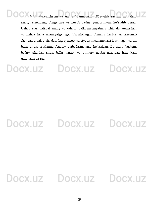 V.V.   Vereshchagin   va   uning   “Samarqand   1868-yilda   rassom   xotiralari”
asari,   rassomning   o‘ziga   xos   va   noyob   badiiy   yondoshuvini   ko‘rsatib   beradi.
Ushbu   asar,   nafaqat   tarixiy   voqealarni,   balki   insoniyatning   ichki   dunyosini   ham
yoritishda   katta   ahamiyatga   ega.   Vereshchagin   o‘zining   harbiy   va   rassomlik
faoliyati orqali o‘sha davrdagi ijtimoiy va siyosiy muammolarni tasvirlagan va shu
bilan   birga,   urushning   fojiaviy   oqibatlarini   aniq   ko‘rsatgan.   Bu   asar,   faqatgina
badiiy   jihatdan   emas,   balki   tarixiy   va   ijtimoiy   nuqtai   nazardan   ham   katta
qimmatlarga ega.
29 
