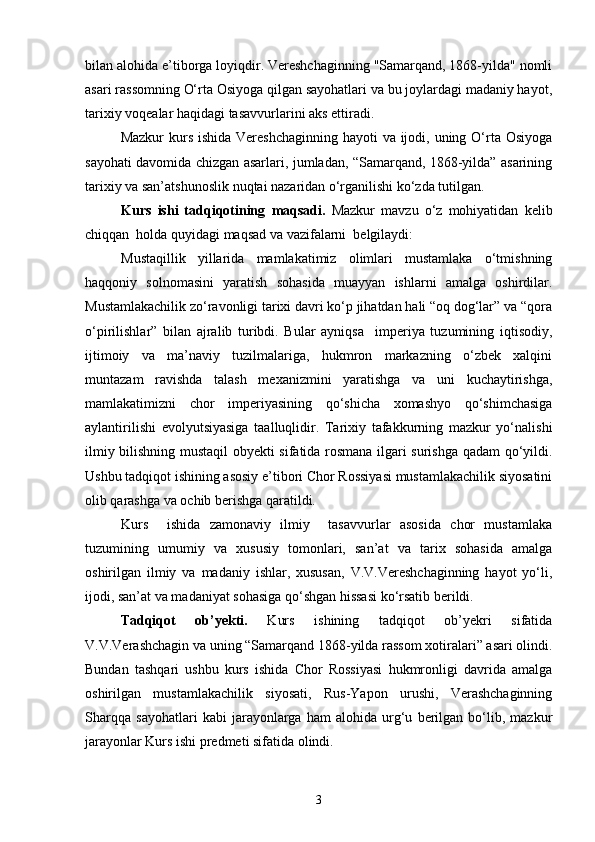 bilan alohida e’tiborga loyiqdir. Vereshchaginning "Samarqand, 1868-yilda" nomli
asari rassomning O‘rta Osiyoga qilgan sayohatlari va bu joylardagi madaniy hayot,
tarixiy voqealar haqidagi tasavvurlarini aks ettiradi.
Mazkur  kurs ishida Vereshchaginning hayoti  va ijodi, uning O‘rta Osiyoga
sayohati davomida chizgan asarlari, jumladan, “Samarqand, 1868-yilda” asarining
tarixiy va san’atshunoslik nuqtai nazaridan o‘rganilishi ko‘zda tutilgan.
Kurs   ishi   tadqiqotining   maqsadi.   Mazkur   mavzu   o‘z   mohiyatidan   kelib
chiqqan  holda quyidagi maqsad va vazifalarni  belgilaydi:
Mustaqillik   yillarida   mamlakatimiz   olimlari   mustamlaka   o‘tmishning
haqqoniy   solnomasini   yaratish   sohasida   muayyan   ishlarni   amalga   oshirdilar.
Mustamlakachilik zo‘ravonligi tarixi davri ko‘p jihatdan hali “oq dog‘lar” va “qora
o‘pirilishlar”   bilan   ajralib   turibdi.   Bular   ayniqsa     imperiya   tuzumining   iqtisodiy,
ijtimoiy   va   ma’naviy   tuzilmalariga,   hukmron   markazning   o‘zbek   xalqini
muntazam   ravishda   talash   mexanizmini   yaratishga   va   uni   kuchaytirishga,
mamlakatimizni   chor   imperiyasining   qo‘shicha   xomashyo   qo‘shimchasiga
aylantirilishi   evolyutsiyasiga   taalluqlidir.   Tarixiy   tafakkurning   mazkur   yo‘nalishi
ilmiy bilishning mustaqil obyekti sifatida rosmana ilgari surishga qadam qo‘yildi.
Ushbu tadqiqot ishining asosiy e’tibori Chor Rossiyasi mustamlakachilik siyosatini
olib qarashga va ochib berishga qaratildi.
Kurs     ishida   zamonaviy   ilmiy     tasavvurlar   asosida   chor   mustamlaka
tuzumining   umumiy   va   xususiy   tomonlari,   san’at   va   tarix   sohasida   amalga
oshirilgan   ilmiy   va   madaniy   ishlar,   xususan,   V.V.Vereshchaginning   hayot   yo‘li,
ijodi, san’at va madaniyat sohasiga qo‘shgan hissasi ko‘rsatib berildi. 
Tadqiqot   ob’ y ekti .   Kurs   ishining   tadqiqot   ob’yekri   sifatida
V.V.Verashchagin va uning “Samarqand 1868-yilda rassom xotiralari” asari olindi.
Bundan   tashqari   ushbu   kurs   ishida   Chor   Rossiyasi   hukmronligi   davrida   amalga
oshirilgan   mustamlakachilik   siyosati,   Rus-Yapon   urushi,   Verashchaginning
Sharqqa   sayohatlari   kabi   jarayonlarga   ham   alohida   urg‘u   berilgan   bo‘lib,   mazkur
jarayonlar Kurs ishi predmeti sifatida olindi.
3