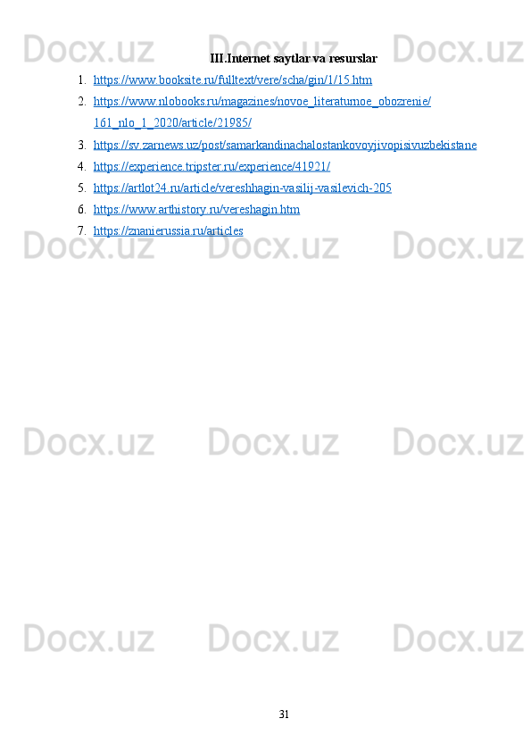 III.Internet saytlar va resurslar
1. https://www.booksite.ru/fulltext/vere/scha/gin/1/15.htm   
2. https://www.nlobooks.ru/magazines/novoe_literaturnoe_obozrenie/   
161_nlo_1_2020/article/21985/
3. https://sv.zarnews.uz/post/samarkandinachalostankovoyjivopisivuzbekistane   
4. https://experience.tripster.ru/experience/41921/   
5. https://artlot24.ru/article/vereshhagin-vasilij-vasilevich-205   
6. https://www.arthistory.ru/vereshagin.htm   
7. https://znanierussia.ru/articles   
31 