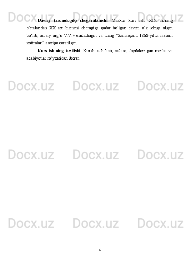 Davriy   (xronologik)   chegaral a nishi .   Mazkur   kurs   ishi   XIX   asrning
o‘rtalaridan   XX   asr   birinchi   choragiga   qadar   bo‘lgan   davrni   o‘z   ichiga   olgan
bo‘lib,   asosiy   urg‘u   V.V.Verashchagin   va   uning   “Samarqand   1868-yilda   rassom
xotiralari” asariga qaratilgan.
Kurs   ishining   tuzilishi.   Kirish,   uch   bob,   xulosa,   foydalanilgan   manba   va
adabiyotlar ro‘yxatidan iborat.
4 