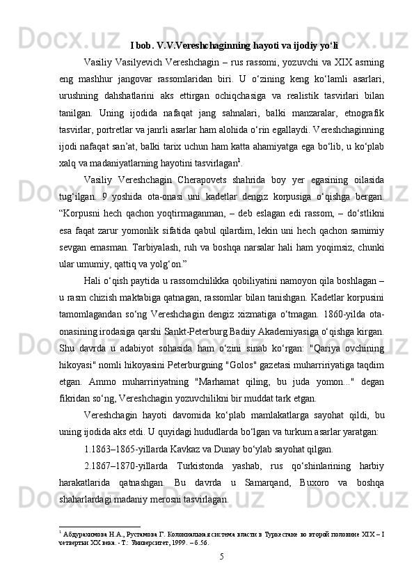 I bob. V.V.Vereshchaginning hayoti va ijodiy yo‘li
Vasiliy   Vasilyevich   Vereshchagin   –   rus   rassomi,   yozuvchi   va   XIX   asrning
eng   mashhur   jangovar   rassomlaridan   biri.   U   o‘zining   keng   ko‘lamli   asarlari,
urushning   dahshatlarini   aks   ettirgan   ochiqchasiga   va   realistik   tasvirlari   bilan
tanilgan.   Uning   ijodida   nafaqat   jang   sahnalari,   balki   manzaralar,   etnografik
tasvirlar, portretlar va janrli asarlar ham alohida o‘rin egallaydi. Vereshchaginning
ijodi nafaqat san’at, balki tarix uchun ham katta ahamiyatga ega bo‘lib, u ko‘plab
xalq va madaniyatlarning hayotini tasvirlagan 1
.
Vasiliy   Vereshchagin   Cherapovets   shahrida   boy   yer   egasining   oilasida
tug‘ilgan.   9   yoshida   ota-onasi   uni   kadetlar   dengiz   korpusiga   o‘qishga   bergan.
“Korpusni   hech   qachon   yoqtirmaganman,   –   deb   eslagan   edi   rassom,   –   do‘stlikni
esa   faqat  zarur   yomonlik  sifatida  qabul   qilardim,  lekin  uni  hech   qachon  samimiy
sevgan  emasman. Tarbiyalash, ruh va boshqa  narsalar  hali  ham  yoqimsiz, chunki
ular umumiy, qattiq va yolg‘on.”
Hali o‘qish paytida u rassomchilikka qobiliyatini namoyon qila boshlagan –
u rasm chizish maktabiga qatnagan, rassomlar bilan tanishgan. Kadetlar korpusini
tamomlagandan   so‘ng   Vereshchagin   dengiz   xizmatiga   o‘tmagan.   1860-yilda   ota-
onasining irodasiga qarshi Sankt-Peterburg Badiiy Akademiyasiga o‘qishga kirgan.
Shu   davrda   u   adabiyot   sohasida   ham   o‘zini   sinab   ko‘rgan:   "Qariya   ovchining
hikoyasi" nomli hikoyasini Peterburgning "Golos" gazetasi muharririyatiga taqdim
etgan.   Ammo   muharririyatning   "Marhamat   qiling,   bu   juda   yomon..."   degan
fikridan so‘ng, Vereshchagin yozuvchilikni bir muddat tark etgan.
Vereshchagin   hayoti   davomida   ko‘plab   mamlakatlarga   sayohat   qildi,   bu
uning ijodida aks etdi. U quyidagi hududlarda bo‘lgan va turkum asarlar yaratgan:
1.1863–1865-yillarda Kavkaz va Dunay bo‘ylab sayohat qilgan.
2.1867–1870-yillarda   Turkistonda   yashab,   rus   qo‘shinlarining   harbiy
harakatlarida   qatnashgan.   Bu   davrda   u   Samarqand,   Buxoro   va   boshqa
shaharlardagi madaniy merosni tasvirlagan.
1
  Абдурахимова Н.А., Рустамова Г. Колониальная система власти в Туркестане во второй половине XIX – I
четвертьи ХХ века. -Т.: Университет, 1999.  – б .56.
5 