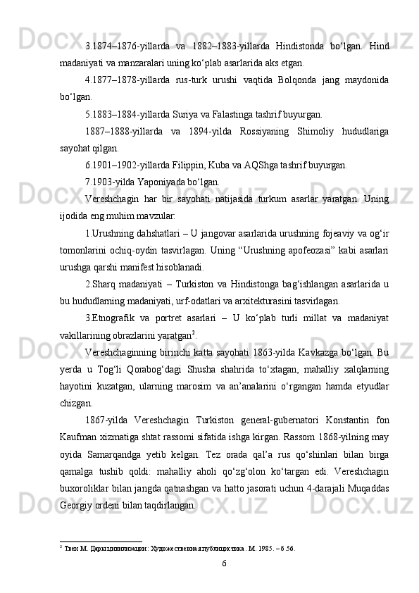 3.1874–1876-yillarda   va   1882–1883-yillarda   Hindistonda   bo‘lgan.   Hind
madaniyati va manzaralari uning ko‘plab asarlarida aks etgan.
4.1877–1878-yillarda   rus-turk   urushi   vaqtida   Bolqonda   jang   maydonida
bo‘lgan.
5.1883–1884-yillarda Suriya va Falastinga tashrif buyurgan.
1887–1888-yillarda   va   1894-yilda   Rossiyaning   Shimoliy   hududlariga
sayohat qilgan.
6.1901–1902-yillarda Filippin, Kuba va AQShga tashrif buyurgan.
7.1903-yilda Yaponiyada bo‘lgan.
Vereshchagin   har   bir   sayohati   natijasida   turkum   asarlar   yaratgan.   Uning
ijodida eng muhim mavzular:
1.Urushning dahshatlari – U jangovar asarlarida urushning fojeaviy va og‘ir
tomonlarini   ochiq-oydin   tasvirlagan.   Uning   “Urushning   apofeozasi”   kabi   asarlari
urushga qarshi manifest hisoblanadi.
2.Sharq   madaniyati   –   Turkiston   va   Hindistonga   bag‘ishlangan   asarlarida   u
bu hududlarning madaniyati, urf-odatlari va arxitekturasini tasvirlagan.
3.Etnografik   va   portret   asarlari   –   U   ko‘plab   turli   millat   va   madaniyat
vakillarining obrazlarini yaratgan 2
.
Vereshchaginning birinchi katta sayohati  1863-yilda Kavkazga  bo‘lgan. Bu
yerda   u   Tog‘li   Qorabog‘dagi   Shusha   shahrida   to‘xtagan,   mahalliy   xalqlarning
hayotini   kuzatgan,   ularning   marosim   va   an’analarini   o‘rgangan   hamda   etyudlar
chizgan.
1867-yilda   Vereshchagin   Turkiston   general-gubernatori   Konstantin   fon
Kaufman xizmatiga shtat rassomi sifatida ishga kirgan. Rassom 1868-yilning may
oyida   Samarqandga   yetib   kelgan.   Tez   orada   qal’a   rus   qo‘shinlari   bilan   birga
qamalga   tushib   qoldi:   mahalliy   aholi   qo‘zg‘olon   ko‘targan   edi.   Vereshchagin
buxoroliklar bilan jangda qatnashgan va hatto jasorati uchun 4-darajali Muqaddas
Georgiy ordeni bilan taqdirlangan.
2
  Твен М. Дары цивилизации: Художественная публицистика. М. 1985. –  б .56.
6