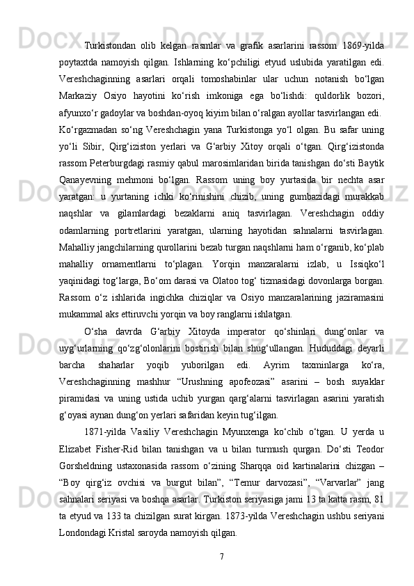 Turkistondan   olib   kelgan   rasmlar   va   grafik   asarlarini   rassom   1869-yilda
poytaxtda   namoyish   qilgan.   Ishlarning   ko‘pchiligi   etyud   uslubida   yaratilgan   edi.
Vereshchaginning   asarlari   orqali   tomoshabinlar   ular   uchun   notanish   bo‘lgan
Markaziy   Osiyo   hayotini   ko‘rish   imkoniga   ega   bo‘lishdi:   quldorlik   bozori,
afyunxo‘r gadoylar va boshdan-oyoq kiyim bilan o‘ralgan ayollar tasvirlangan edi.
Ko‘rgazmadan   so‘ng   Vereshchagin   yana   Turkistonga   yo‘l   olgan.   Bu   safar   uning
yo‘li   Sibir,   Qirg‘iziston   yerlari   va   G‘arbiy   Xitoy   orqali   o‘tgan.   Qirg‘izistonda
rassom Peterburgdagi rasmiy qabul marosimlaridan birida tanishgan do‘sti Baytik
Qanayevning   mehmoni   bo‘lgan.   Rassom   uning   boy   yurtasida   bir   nechta   asar
yaratgan:   u   yurtaning   ichki   ko‘rinishini   chizib,   uning   gumbazidagi   murakkab
naqshlar   va   gilamlardagi   bezaklarni   aniq   tasvirlagan.   Vereshchagin   oddiy
odamlarning   portretlarini   yaratgan,   ularning   hayotidan   sahnalarni   tasvirlagan.
Mahalliy jangchilarning qurollarini bezab turgan naqshlarni ham o‘rganib, ko‘plab
mahalliy   ornamentlarni   to‘plagan.   Yorqin   manzaralarni   izlab,   u   Issiqko‘l
yaqinidagi tog‘larga, Bo‘om darasi va Olatoo tog‘ tizmasidagi dovonlarga borgan.
Rassom   o‘z   ishlarida   ingichka   chiziqlar   va   Osiyo   manzaralarining   jaziramasini
mukammal aks ettiruvchi yorqin va boy ranglarni ishlatgan.
O‘sha   davrda   G‘arbiy   Xitoyda   imperator   qo‘shinlari   dung‘onlar   va
uyg‘urlarning   qo‘zg‘olonlarini   bostirish   bilan   shug‘ullangan.   Hududdagi   deyarli
barcha   shaharlar   yoqib   yuborilgan   edi.   Ayrim   taxminlarga   ko‘ra,
Vereshchaginning   mashhur   “Urushning   apofeozasi”   asarini   –   bosh   suyaklar
piramidasi   va   uning   ustida   uchib   yurgan   qarg‘alarni   tasvirlagan   asarini   yaratish
g‘oyasi aynan dung‘on yerlari safaridan keyin tug‘ilgan.
1871-yilda   Vasiliy   Vereshchagin   Myunxenga   ko‘chib   o‘tgan.   U   yerda   u
Elizabet   Fisher-Rid   bilan   tanishgan   va   u   bilan   turmush   qurgan.   Do‘sti   Teodor
Gorsheldning   ustaxonasida   rassom   o‘zining   Sharqqa   oid   kartinalarini   chizgan   –
“Boy   qirg‘iz   ovchisi   va   burgut   bilan”,   “Temur   darvozasi”,   “Varvarlar”   jang
sahnalari seriyasi va boshqa asarlar. Turkiston seriyasiga jami 13 ta katta rasm, 81
ta etyud va 133 ta chizilgan surat kirgan. 1873-yilda Vereshchagin ushbu seriyani
Londondagi Kristal saroyda namoyish qilgan.
7 