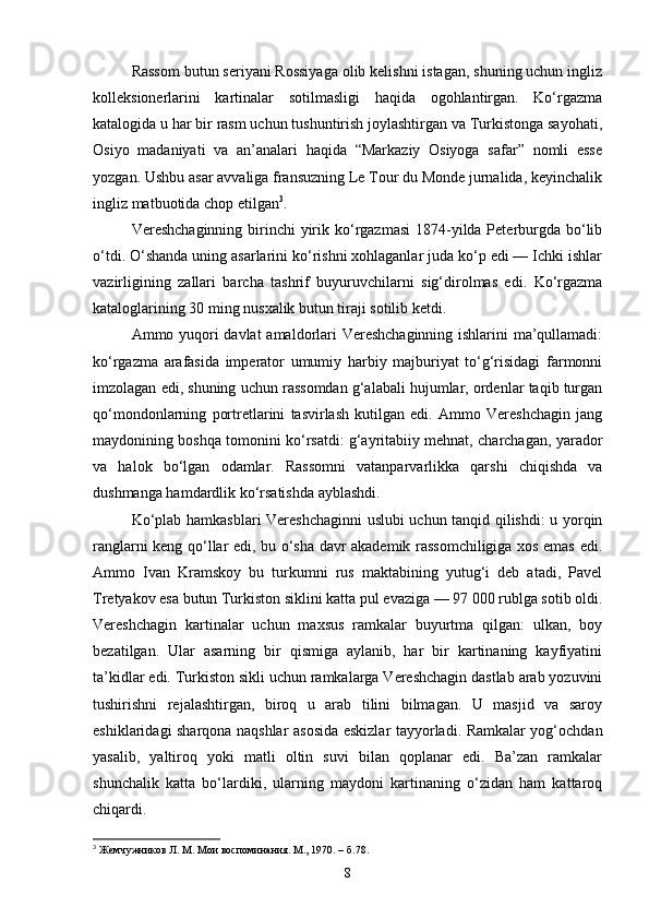 Rassom butun seriyani Rossiyaga olib kelishni istagan, shuning uchun ingliz
kolleksionerlarini   kartinalar   sotilmasligi   haqida   ogohlantirgan.   Ko‘rgazma
katalogida u har bir rasm uchun tushuntirish joylashtirgan va Turkistonga sayohati,
Osiyo   madaniyati   va   an’analari   haqida   “Markaziy   Osiyoga   safar”   nomli   esse
yozgan. Ushbu asar avvaliga fransuzning Le Tour du Monde jurnalida, keyinchalik
ingliz matbuotida chop etilgan 3
.
Vereshchaginning birinchi  yirik ko‘rgazmasi  1874-yilda Peterburgda bo‘lib
o‘tdi. O‘shanda uning asarlarini ko‘rishni xohlaganlar juda ko‘p edi — Ichki ishlar
vazirligining   zallari   barcha   tashrif   buyuruvchilarni   sig‘dirolmas   edi.   Ko‘rgazma
kataloglarining 30 ming nusxalik butun tiraji sotilib ketdi.
Ammo yuqori davlat amaldorlari Vereshchaginning ishlarini ma’qullamadi:
ko‘rgazma   arafasida   imperator   umumiy   harbiy   majburiyat   to‘g‘risidagi   farmonni
imzolagan edi, shuning uchun rassomdan g‘alabali hujumlar, ordenlar taqib turgan
qo‘mondonlarning   portretlarini   tasvirlash   kutilgan   edi.   Ammo   Vereshchagin   jang
maydonining boshqa tomonini ko‘rsatdi: g‘ayritabiiy mehnat, charchagan, yarador
va   halok   bo‘lgan   odamlar.   Rassomni   vatanparvarlikka   qarshi   chiqishda   va
dushmanga hamdardlik ko‘rsatishda ayblashdi.
Ko‘plab hamkasblari Vereshchaginni uslubi uchun tanqid qilishdi: u yorqin
ranglarni keng qo‘llar edi, bu o‘sha davr akademik rassomchiligiga xos emas edi.
Ammo   Ivan   Kramskoy   bu   turkumni   rus   maktabining   yutug‘i   deb   atadi,   Pavel
Tretyakov esa butun Turkiston siklini katta pul evaziga — 97 000 rublga sotib oldi.
Vereshchagin   kartinalar   uchun   maxsus   ramkalar   buyurtma   qilgan:   ulkan,   boy
bezatilgan.   Ular   asarning   bir   qismiga   aylanib,   har   bir   kartinaning   kayfiyatini
ta’kidlar edi. Turkiston sikli uchun ramkalarga Vereshchagin dastlab arab yozuvini
tushirishni   rejalashtirgan,   biroq   u   arab   tilini   bilmagan.   U   masjid   va   saroy
eshiklaridagi sharqona naqshlar asosida eskizlar tayyorladi. Ramkalar yog‘ochdan
yasalib,   yaltiroq   yoki   matli   oltin   suvi   bilan   qoplanar   edi.   Ba’zan   ramkalar
shunchalik   katta   bo‘lardiki,   ularning   maydoni   kartinaning   o‘zidan   ham   kattaroq
chiqardi.
3
  Жемчужников Л. М. Мои воспоминания. М., 1970.  –  б .78.
8 