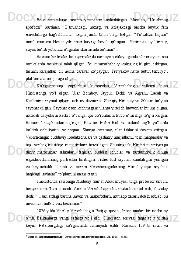 Ba’zi   ramkalarga   rassom   yozuvlarni   joylashtirgan.   Masalan,   “Urushning
apofeozi”   kartinasi   “O‘tmishdagi,   hozirgi   va   kelajakdagi   barcha   buyuk   fath
etuvchilarga   bag‘ishlanadi”   degan   jumla   bilan   birga   kelgan.   “To‘satdan   hujum”
nomli   asar   esa   Nestor   yilnomasi   baytiga   havola   qilingan:   “Yerimizni   uyaltirmay,
suyak bo‘lib yotamiz, o‘lganlar sharmanda bo‘lmas” 4
.
Rassom kartinalar ko‘rgazmalarda namoyish etilayotganda ularni aynan shu
ramkalarda   tashishni   talab   qilgan.   Bu   qimmatbaho   yukning   og‘irligini   oshirgan,
tashish   xarajatlari   bir   necha   baravar   ko‘paygan.   Tretyakov   hatto   butun   temiryo‘l
platformalarini ijaraga olgan.
Ko‘rgazmaning   yopilishini   kutmasdan,   Vereshchagin   rafiqasi   bilan
Hindistonga   yo‘l   olgan.   Ular   Bombey,   Jaypur,   Dehli   va   Agrani,   Ladak   va
Kashmirni   ziyorat   qilgan,   uch   oy   davomida   Sharqiy   Himolay   va   Sikkim   bo‘ylab
sayohat qilgan. Sayohat oson kechmagan: ularga yirtqich hayvonlar hujum qilgan,
muzdek daryolarni kechib o‘tishga, qor bo‘ronlarini kutib o‘tirishga to‘g‘ri kelgan.
Rassom   bezgak   bilan   og‘rigan,   Elizabet   Fisher-Rid   esa   baland   tog‘li   yo‘llarda
ko‘rish   qobiliyatini   yo‘qotgan.   Shunga   qaramay,   ular   ishlarini   davom   ettirgan.
Vereshchagin buddaviy ibodatxonalari va qadimiy masjidlarni, tosh maqbaralar va
tog‘ yonbag‘irlaridagi monastirlarni tasvirlagan. Shuningdek, Hindiston seriyasiga
diniy   marosimlar   sahnalari,   faqirlar,   buddist   rohiblar   va   zardushtiylik   diniga
ergashuvchilarning   portretlari   kiritilgan.   Fisher-Rid   sayohat   kundaligini   yuritgan
va   keyinchalik   “Janob   va   xonim   Vereshchaginlarning   Himolaylarga   sayohati
haqidagi lavhalar” to‘plamini nashr etgan.
Hindistonda rassomga Xududiy San’at  Akademiyasi  unga professor  unvoni
berganini   ma’lum   qilishdi.   Ammo   Vereshchagin   bu   mukofotni   rad   etib,   shunday
dedi: “…san’atdagi barcha unvon va mukofotlarni mutlaqo zararli deb hisoblab, bu
unvondan butkul voz kechaman”.
1876-yilda   Vasiliy   Vereshchagin   Parijga   qaytdi,   biroq   oradan   bir   necha   oy
o‘tib,   Balkanlarga   yangi   safarga   yo‘l   oldi.   Hindiston   seriyasi   faqat   to‘rt   yildan
keyin,   Peterburgdagi   ko‘rgazmada   namoyish   etildi.   Rassom   139   ta   rasm   va
4
  Твен М. Дары цивилизации: Художественная публицистика. М. 1985. –  б .58.
9