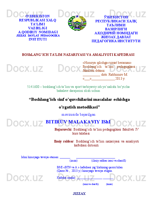 O’ZBEKISTON
RESPUBLIKASI   XALQ
TA’LIMI
VAZIRLIGI  
A.QODIRIY   NOMIDAGI
JIZZAX   DAVLAT   PEDAGOGIKA
INSTITUTI ЎЗБЕКИСТОН
РЕСПУБЛИКАСИ ХАЛҚ
ТАЪЛИМИ
ВАЗИРЛИГИ
А.ҚОДИРИЙ НОМИДАГИ
ЖИЗЗАХ ДАВЛАТ
ПЕДАГОГИКА   ИНСТИТУТИ
BOShLANG’ICH   TA'LIM   NAZARIYASI   VA   AMALIYOTI   KAFЕDRASI
«Himoya qilishga ruxsat beraman»  
Boshlang’ich ta’lim pedagogikasi
fakulteti   dekani   
                         dots.   Rabbimov   M.
«        »                             2013   y.
5141600 – boshlang’ich ta’lim va sport tarbiyaviy ish yo’nalishi bo’yicha
bakalavr   darajasini   olish   uchun
“ Boshlang’ich sinf o’quvchilarini masalalar echishga
o’rgatish metodikasi ”
mavzusida   bajarilgan
BITIRUV   MALAKAVIY   IShI
Bajaruvchi :   Boshlang’ich   ta’lim   pedagogikasi   fakulteti   IV  
kurs   talabasi  
Ilmiy   rahbar :   Boshlang’ich   ta’lim   nazariyasi   va   amaliyoti  
kafedrasi   dotsenti 
Ishni   himoyaga   tavsiya   etaman:                                                                                 
(imzo) (ilmiy   rahbar   ismi   va sharifi)
BMI «BTN va A » kafedrasi yig’ilishining qarori bilan
(Qaror   №   ,   2013   y.)   himoyaga   tavsiya   etilgan.
Kafedra   mudiri:                                                                
(ismi   va   sharifi) (imzo)
JIZZAX 