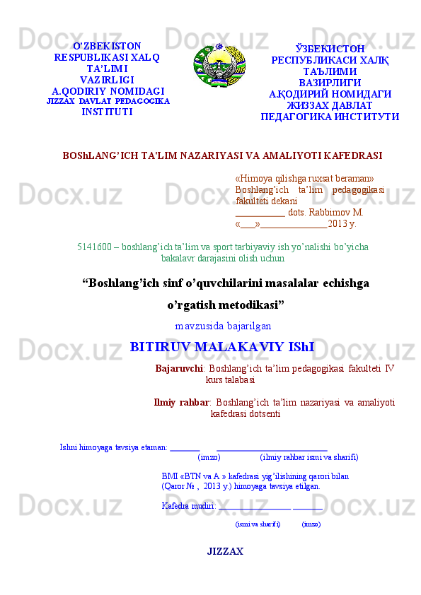 O’ZBEKISTON
RESPUBLIKASI   XALQ
TA’LIMI
VAZIRLIGI  
A.QODIRIY   NOMIDAGI
JIZZAX   DAVLAT   PEDAGOGIKA
INSTITUTI ЎЗБЕКИСТОН
РЕСПУБЛИКАСИ ХАЛҚ
ТАЪЛИМИ
ВАЗИРЛИГИ
А.ҚОДИРИЙ НОМИДАГИ
ЖИЗЗАХ ДАВЛАТ
ПЕДАГОГИКА   ИНСТИТУТИ
BOShLANG’ICH   TA'LIM   NAZARIYASI   VA   AMALIYOTI   KAFЕDRASI
«Himoya qilishga ruxsat beraman»  
Boshlang’ich ta’lim pedagogikasi
fakulteti   dekani   
                         dots.   Rabbimov   M.
«        »                             2013   y.
5141600 – boshlang’ich ta’lim va sport tarbiyaviy ish yo’nalishi bo’yicha
bakalavr   darajasini   olish   uchun
“ Boshlang’ich sinf o’quvchilarini masalalar echishga
o’rgatish metodikasi ”
mavzusida   bajarilgan
BITIRUV   MALAKAVIY   IShI
Bajaruvchi :   Boshlang’ich   ta’lim   pedagogikasi   fakulteti   IV  
kurs   talabasi  
Ilmiy   rahbar :   Boshlang’ich   ta’lim   nazariyasi   va   amaliyoti  
kafedrasi   dotsenti 
Ishni   himoyaga   tavsiya   etaman:                                                                                 
(imzo) (ilmiy   rahbar   ismi   va sharifi)
BMI «BTN va A » kafedrasi yig’ilishining qarori bilan
(Qaror   №   ,   2013   y.)   himoyaga   tavsiya   etilgan.
Kafedra   mudiri:                                                                
(ismi   va   sharifi) (imzo)
JIZZAX