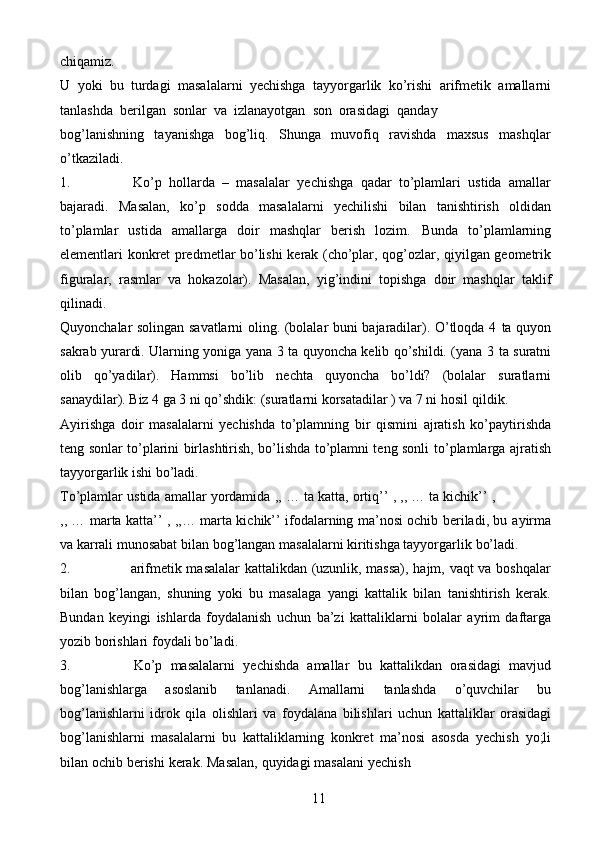 11chiqamiz.
U   yoki   bu   turdagi   masalalarni   yechishga   tayyorgarlik   ko’rishi   arifmetik   amallarni
tanlashda   berilgan   sonlar   va   izlanayotgan   son   orasidagi   qanday
bog’lanishning   tayanishga   bog’liq.   Shunga   muvofiq   ravishda   maxsus   mashqlar
o’tkaziladi.
1. Ko’p   hollarda   –   masalalar   yechishga   qadar   to’plamlari   ustida   amallar
bajaradi.   Masalan,   ko’p   sodda   masalalarni   yechilishi   bilan   tanishtirish   oldidan
to’plamlar   ustida   amallarga   doir   mashqlar   berish   lozim.   Bunda   to’plamlarning
elementlari   konkret   predmetlar   bo’lishi   kerak   (cho’plar,   qog’ozlar,   qiyilgan   geometrik
figuralar,   rasmlar   va   hokazolar).   Masalan,   yig’indini   topishga   doir   mashqlar   taklif
qilinadi.
Quyonchalar solingan savatlarni oling. (bolalar buni bajaradilar). O’tloqda 4   ta quyon
sakrab yurardi. Ularning yoniga yana 3 ta quyoncha kelib qo’shildi. (yana   3 ta suratni
olib   qo’yadilar).   Hammsi   bo’lib   nechta   quyoncha   bo’ldi?   (bolalar   suratlarni
sanaydilar). Biz 4 ga 3 ni qo’shdik: (suratlarni korsatadilar ) va 7 ni hosil   qildik.
Ayirishga   doir   masalalarni   yechishda   to’plamning   bir   qismini   ajratish   ko’paytirishda
teng sonlar to’plarini birlashtirish, bo’lishda to’plamni teng sonli   to’plamlarga   ajratish
tayyorgarlik   ishi   bo’ladi.
To’plamlar   ustida   amallar   yordamida   ,,   …   ta   katta,   ortiq’’   ,   ,,   …   ta   kichik’’   ,
,, … marta katta’’ , ,,… marta kichik’’ ifodalarning ma’nosi ochib beriladi, bu   ayirma
va karrali munosabat bilan   bog’langan masalalarni kiritishga tayyorgarlik   bo’ladi.
2. arifmetik masalalar kattalikdan (uzunlik, massa), hajm, vaqt va boshqalar
bilan   bog’langan,   shuning   yoki   bu   masalaga   yangi   kattalik   bilan   tanishtirish   kerak.
Bundan   keyingi   ishlarda   foydalanish   uchun   ba’zi   kattaliklarni   bolalar   ayrim   daftarga
yozib   borishlari   foydali   bo’ladi.
3. Ko’p   masalalarni   yechishda   amallar   bu   kattalikdan   orasidagi   mavjud
bog’lanishlarga   asoslanib   tanlanadi.   Amallarni   tanlashda   o’quvchilar   bu
bog’lanishlarni   idrok   qila   olishlari   va   foydalana   bilishlari   uchun   kattaliklar   orasidagi
bog’lanishlarni   masalalarni   bu   kattaliklarning   konkret   ma’nosi   asosda   yechish   yo;li
bilan   ochib   berishi   kerak.   Masalan,   quyidagi   masalani   yechish 