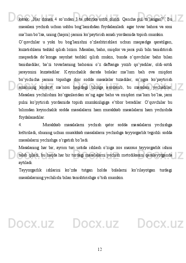 12kerak:   ,,Har   donasi   4   so’mdan   3   ta   otkritka   sotib   olindi.   Qancha   pul   to’langan?’’   Bu
masalani  yechish uchun ushbu bog’lanishdan foydalaniladi: agar   tovar   bahosi   va soni
ma’lum bo’lsa, uning (hajmi) jamini ko’paytirish amali yordamida topish   mumkin.
O’quvchilar   u   yoki   bu   bog’lanishni   o’zlashtirishlari   uchun   maqsadga   qaratilgan,
kuzatishlarni tashkil qilish lozim. Masalan, baho, miqdor va jami puli   biln   tanishtirish
maqsadida   do’konga   sayohat   tashkil   qilish   mukin,   bunda   o’quvchilar   baho   bilan
tanishadilar,   ba’zi   tovarlarning   bahosini   o’z   daftariga   yozib   qo’yadilar,   oldi-sotdi
jarayonini   kuzatadilar.   Keyinchalik   darsda   bolalar   ma’lum   bah   ova   miqdori
bo’yichicha   jamini   topishga   doir   sodda   masalalar   tuzadilar,   so’ngra   ko’paytirish
amalining   konkret   ma’nosi   haqidagi   bilmga   asoslanib,   bu   masalani   yechadilar.
Masalani   yechilishini   ko’rganlaridan   so’ng   agar   baho   va   miqdori ma’lum   bo’lsa, jami
pulni   ko’pytirish   yordamida   topish   mumkinligiga   e’tibor   beradilar.   O’quvchilar   bu
bilimdan   keyinchalik   sodda   masalalarni   ham   murakkab   masalalarni   ham   yechishda
foydalanadilar.
4. Murakkab   masalalarni   yechish   qator   sodda   masalalarni   yechishga
keltiriladi, shuning uchun murakkab masalalarni yechishga tayyorgarlik tegishli   sodda
masalalarni   yechishga   o’rgatish   bo’ladi.
Masalaning   har   bir,   ayrim   turi   ustida   ishlash   o’ziga   xos   maxsus   tayyorgarlik   ishini
talab   qiladi,   bu   haqda   har   bir   turdagi   masalalarni   yechish   metodikasini   qaralayotganda
aytiladi.
Tayyorgarlik   ishlarini   ko’zda   tutgan   holda   bolalarni   ko’rilayotgan   turdagi
masalalarning   yechilishi   bilan   tanishtirishga   o’tish   mumkin. 