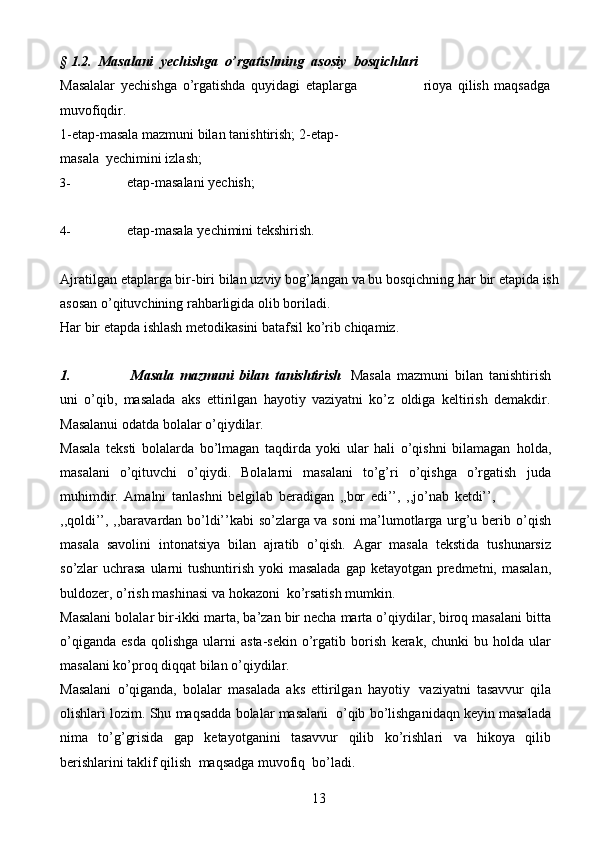 13§   1.2.   Masalani   yechishga   o’rgatishning   asosiy   bosqichlari
Masalalar   yechishga   o’rgatishda   quyidagi   etaplarga rioya   qilish   maqsadga
muvofiqdir.
1-etap-masala mazmuni bilan   tanishtirish;   2-etap-
masala   yechimini   izlash;
3- etap-masalani   yechish;
4- etap-masala   yechimini   tekshirish.
Ajratilgan   etaplarga   bir-biri   bilan   uzviy   bog’langan   va   bu   bosqichning   har   bir   etapida   ish  
asosan   o’qituvchining   rahbarligida   olib   boriladi.
Har   bir   etapda   ishlash   metodikasini   batafsil   ko’rib   chiqamiz.
1. Masala   mazmuni   bilan   tanishtirish   Masala   mazmuni   bilan   tanishtirish
uni   o’qib,   masalada   aks   ettirilgan   hayotiy   vaziyatni   ko’z   oldiga   keltirish   demakdir.
Masalanui   odatda   bolalar   o’qiydilar.
Masala   teksti   bolalarda   bo’lmagan   taqdirda   yoki   ular   hali   o’qishni   bilamagan   holda,
masalani   o’qituvchi   o’qiydi.   Bolalarni   masalani   to’g’ri   o’qishga   o’rgatish   juda
muhimdir.   Amalni   tanlashni   belgilab   beradigan   ,,bor   edi’’,   ,,jo’nab   ketdi’’,
,,qoldi’’, ,,baravardan bo’ldi’’kabi so’zlarga va soni ma’lumotlarga urg’u berib   o’qish
masala   savolini   intonatsiya   bilan   ajratib   o’qish.   Agar   masala   tekstida   tushunarsiz
so’zlar   uchrasa   ularni   tushuntirish   yoki   masalada   gap   ketayotgan   predmetni,   masalan,
buldozer,   o’rish   mashinasi   va   hokazoni   ko’rsatish   mumkin.
Masalani   bolalar   bir-ikki   marta,   ba’zan   bir   necha   marta   o’qiydilar,   biroq   masalani bitta
o’qiganda   esda  qolishga   ularni   asta-sekin  o’rgatib  borish   kerak,   chunki   bu   holda   ular
masalani   ko’proq   diqqat   bilan   o’qiydilar.
Masalani   o’qiganda,   bolalar   masalada   aks   ettirilgan   hayotiy   vaziyatni   tasavvur   qila
olishlari   lozim.   Shu   maqsadda   bolalar   masalani   o’qib   bo’lishganidaqn keyin masalada
nima   to’g’grisida   gap   ketayotganini   tasavvur   qilib   ko’rishlari   va   hikoya   qilib
berishlarini   taklif   qilish   maqsadga   muvofiq   bo’ladi. 