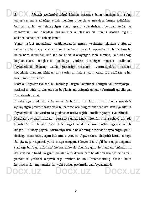 142. Masala   yechimini   izlash   Masala   mazmuni   bilan   tanishgandan   so’ng
uning   yechimini   izlashga   o’tish   mumkin   o’quvchilar   masalaga   kirgan   kattaliklar,
berilgan   sonlar   va   izlanayotgan   sonni   ajratib   ko’rsatishlari,   berilgan   sonlar   va
izlanayotgan   son   orasidagi   bog’lanishni   aniqlashlari   va   buning   asosida   tegishli
arifmetik   amalni   tanlashlari   kerak.
Yangi   turdagi   masalalarni   kiritilayotganida   masala   yechimini   izlashga   o’qituvchi
rahbarlik   qiladi,   keyinchalik   o’quvchilar   buni   mustaqil   bajaradilar.   U   holda   ham   bu
holda   ham   kattaliklar,   berilgan   sonlar   va   izlanayotgan   sonni   ajratish,   ualr   orasidagi
bog’lanishlarni   aniqlashda   bolalarga   yordam   beradigan   maxsus   usullardan
foydalaniladi.   Bunday   usullar   jumlasiga   masalani   ilyustratsiyalash,   masalani
takrorlash,   masalani   tahlil   qilish   va   eshitish   planini   tuzish   kiradi.   Bu   usullarning   har
birini   ko’rib   chiqamiz:
Masalani   ilyustrasiyalash   bu   masalaga   kirgan   kattaliklar   berilgan   va   izlanayotgan,
sonlarni   ajratish   va   ular   orasida   bog’lanishni,   aniqlash   uchun   ko’rsatmali   qurollardan
foydalanish   demak.
Iluystratsiya   predmetli   yoki   semantik   bo’lishi   mumkin.   Birinchi   holda   masalada
aytilayotgan   predmetlardan   yoki   bu   predmetlarnining   rasmlaridan   ilyustratsiya   sifatida
foydalaniladi,   ular   yordamida   predmetlar   ustida   tegishli   amallar   ilyustratsiya   qilinadi.
Masalan,   quyidagi   masalani   ilyusratsiya   qilish   kerak.   ,,Bolalar   chana   uchayotgan  edi.
Ulardan 5 qiz bola va 2 o’g’il    bola uyiga ketishdi. Hammasi   bo’lib uyga nechta bola
ketgan?’’ bunday paytda ilyustratsiya uchun bolalarning   o’zlaridan   foydalangan   ya’ni:
doskaga   chana   uchayotgan   bolalarni   o’ynovchi   o’quvchilarni   chiqarish   kerak,   so’ngra
5ta   qiz   uyga   ketganini,   ya’ni   chetga   chiqqanini   keyin   2   ta   o’g’il   bola   uyga   ketganini
(qizlarga borib qo’shilishadi)   ko’rsatish kerak. Shunday qilib, to’plamlarni birlashtirish
ilyustratsiya qilinadi va   garchi bolalar ketdi deyilsa ham bolalar masala qo’shish amali
yordamida   yechishi   o’quvchilarga   ravshan   bo’ladi.   Predmetlarning   o’zidan   ko’ra
ko’pincha ularning   rasmlaridan   yoki   boshqa   predmetlardan   foydalaniladi. 