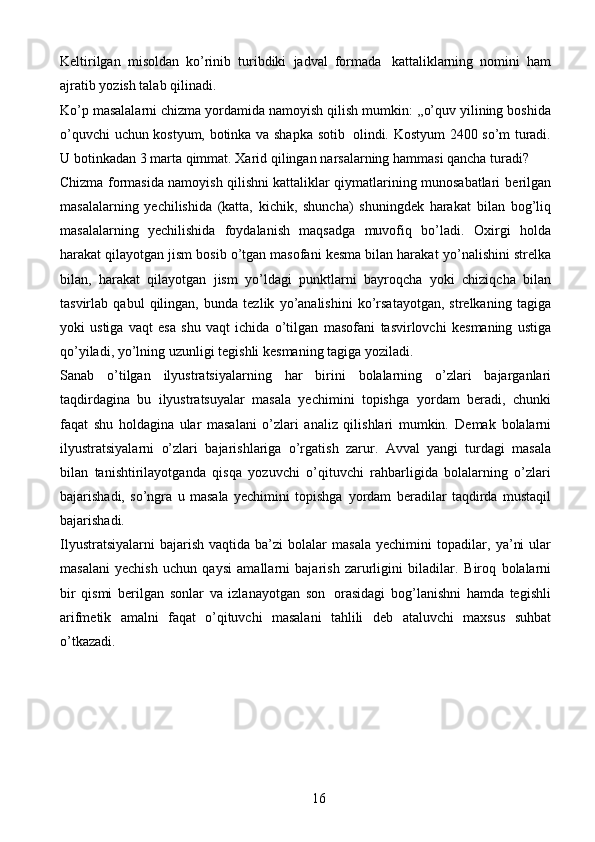 16Keltirilgan   misoldan   ko’rinib   turibdiki   jadval   formada   kattaliklarning   nomini   ham
ajratib   yozish   talab   qilinadi.
Ko’p   masalalarni   chizma   yordamida   namoyish   qilish   mumkin:   ,,o’quv   yilining   boshida
o’quvchi   uchun   kostyum,   botinka   va   shapka   sotib   olindi.   Kostyum   2400   so’m   turadi.
U   botinkadan   3   marta   qimmat.   Xarid   qilingan   narsalarning   hammasi   qancha   turadi?
Chizma formasida namoyish qilishni kattaliklar qiymatlarining munosabatlari   berilgan
masalalarning   yechilishida   (katta,   kichik,   shuncha)   shuningdek   harakat   bilan   bog’liq
masalalarning   yechilishida   foydalanish   maqsadga   muvofiq   bo’ladi.   Oxirgi   holda
harakat qilayotgan jism bosib o’tgan masofani kesma bilan harakat   yo’nalishini strelka
bilan,   harakat   qilayotgan   jism   yo’ldagi   punktlarni   bayroqcha   yoki   chiziqcha   bilan
tasvirlab   qabul   qilingan,   bunda   tezlik   yo’analishini   ko’rsatayotgan,   strelkaning   tagiga
yoki   ustiga   vaqt   esa   shu   vaqt   ichida   o’tilgan   masofani   tasvirlovchi   kesmaning   ustiga
qo’yiladi,   yo’lning   uzunligi   tegishli   kesmaning   tagiga yoziladi.
Sanab   o’tilgan   ilyustratsiyalarning   har   birini   bolalarning   o’zlari   bajarganlari
taqdirdagina   bu   ilyustratsuyalar   masala   yechimini   topishga   yordam   beradi,   chunki
faqat   shu   holdagina   ular   masalani   o’zlari   analiz   qilishlari   mumkin.   Demak   bolalarni
ilyustratsiyalarni   o’zlari   bajarishlariga   o’rgatish   zarur.   Avval   yangi   turdagi   masala
bilan   tanishtirilayotganda   qisqa   yozuvchi   o’qituvchi   rahbarligida   bolalarning   o’zlari
bajarishadi,   so’ngra   u   masala   yechimini   topishga   yordam   beradilar   taqdirda   mustaqil
bajarishadi.
Ilyustratsiyalarni   bajarish   vaqtida  ba’zi   bolalar   masala  yechimini   topadilar,   ya’ni  ular
masalani   yechish   uchun   qaysi   amallarni   bajarish   zarurligini   biladilar.   Biroq   bolalarni
bir   qismi   berilgan   sonlar   va   izlanayotgan   son   orasidagi   bog’lanishni   hamda   tegishli
arifmetik   amalni   faqat   o’qituvchi   masalani   tahlili   deb   ataluvchi   maxsus   suhbat
o’tkazadi. 