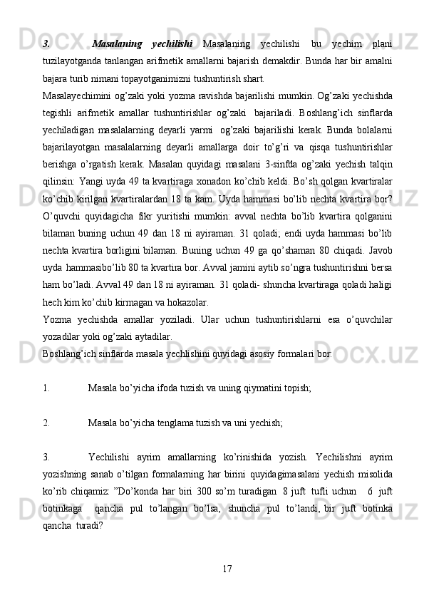 173. Masalaning   yechilishi   Masalaning   yechilishi   bu   yechim   plani
tuzilayotganda tanlangan arifmetik amallarni bajarish demakdir. Bunda har bir   amalni
bajara   turib   nimani   topayotganimizni   tushuntirish   shart.
Masalayechimini og’zaki yoki   yozma ravishda bajarilishi mumkin. Og’zaki   yechishda
tegishli   arifmetik   amallar   tushuntirishlar   og’zaki   bajariladi.   Boshlang’ich   sinflarda
yechiladigan   masalalarning   deyarli   yarmi   og’zaki   bajarilishi   kerak.   Bunda   bolalarni
bajarilayotgan   masalalarning   deyarli   amallarga   doir   to’g’ri   va   qisqa   tushuntirishlar
berishga   o’rgatish   kerak.   Masalan   quyidagi   masalani   3-sinfda   og’zaki   yechish   talqin
qilinsin: Yangi uyda 49 ta kvartiraga   xonadon ko’chib keldi. Bo’sh qolgan kvartiralar
ko’chib  kirilgan  kvartiralardan  18   ta  kam.  Uyda  hammasi   bo’lib  nechta   kvartira  bor?
O’quvchi   quyidagicha   fikr   yuritishi   mumkin:   avval   nechta   bo’lib   kvartira   qolganini
bilaman   buning   uchun   49   dan   18   ni   ayiraman.   31   qoladi;   endi   uyda   hammasi   bo’lib
nechta kvartira borligini   bilaman.   Buning   uchun   49   ga   qo’shaman   80   chiqadi.   Javob
uyda   hammasibo’lib   80 ta kvartira bor. Avval jamini aytib so’ngra tushuntirishni bersa
ham bo’ladi.   Avval 49 dan 18 ni ayiraman. 31 qoladi- shuncha kvartiraga qoladi haligi
hech kim   ko’chib   kirmagan   va   hokazolar.
Yozma   yechishda   amallar   yoziladi.   Ular   uchun   tushuntirishlarni   esa   o’quvchilar
yozadilar   yoki   og’zaki   aytadilar.
Boshlang’ich   sinflarda   masala   yechlishini   quyidagi   asosiy   formalari   bor:
1. Masala   bo’yicha   ifoda   tuzish   va   uning   qiymatini   topish;
2. Masala   bo’yicha   tenglama   tuzish   va   uni   yechish;
3. Yechilishi   ayrim   amallarning   ko’rinishida   yozish.   Yechilishni   ayrim
yozishning   sanab   o’tilgan   formalarning   har   birini   quyidagimasalani   yechish   misolida
ko’rib   chiqamiz:   ”Do’konda   har   biri   300   so’m   turadigan   8   juft   tufli   uchun       6   juft
botinkaga       qancha   pul   to’langan   bo’lsa,   shuncha   pul   to’landi,   bir   juft   botinka
qancha   turadi? 