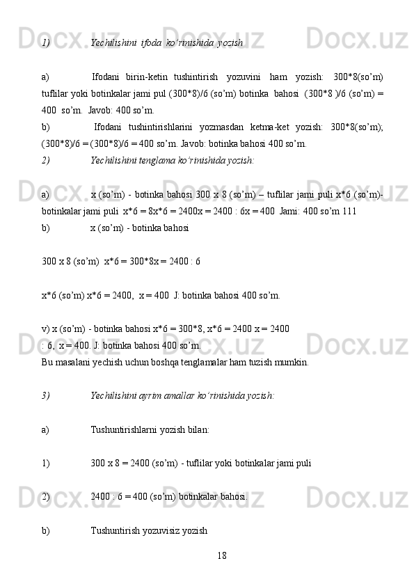 181) Yechilishini   ifoda   ko’rinishida   yozish
a) Ifodani   birin-ketin   tushintirish   yozuvini   ham   yozish:   300*8(so’m)
tuflilar   yoki   botinkalar   jami   pul   (300*8)/6 (so’m)   botinka   bahosi   (300*8 )/6   (so’m)   =
400  so’m.   Javob: 400 so’m.
b) Ifodani   tushintirishlarini   yozmasdan   ketma-ket   yozish:   300*8(so’m);
(300*8)/6   =   (300*8)/6   =   400   so’m.   Javob:   botinka   bahosi   400   so’m.
2) Yechilishini   tenglama   ko’rinishida   yozish:
a) x (so’m) - botinka bahosi 300 x 8 (so’m) – tuflilar   jami puli x*6 (so’m)-
botinkalar   jami   puli   x*6   =   8x*6   = 2400x   =   2400   :   6x   = 400   Jami:   400   so’m   111
b) x   (so’m)   -   botinka   bahosi
300   x   8   (so’m)   x*6   =   300*8x   =   2400   : 6
x*6   (so’m) x*6   =   2400,   x   =   400   J:   botinka   bahosi   400   so’m.
v) x (so’m) - botinka bahosi x*6 = 300*8, x*6 = 2400   x   =   2400
:   6,   x   =   400.   J:   botinka   bahosi   400   so’m.
Bu   masalani   yechish   uchun   boshqa   tenglamalar   ham   tuzish   mumkin.
3) Yechilishini   ayrim   amallar   ko’rinishida   yozish:
a) Tushuntirishlarni   yozish   bilan:
1) 300   x   8   =   2400   (so’m)   -   tuflilar   yoki   botinkalar   jami puli
2) 2400   :   6   =   400   (so’m)   botinkalar   bahosi.
b) Tushuntirish yozuvisiz yozish 